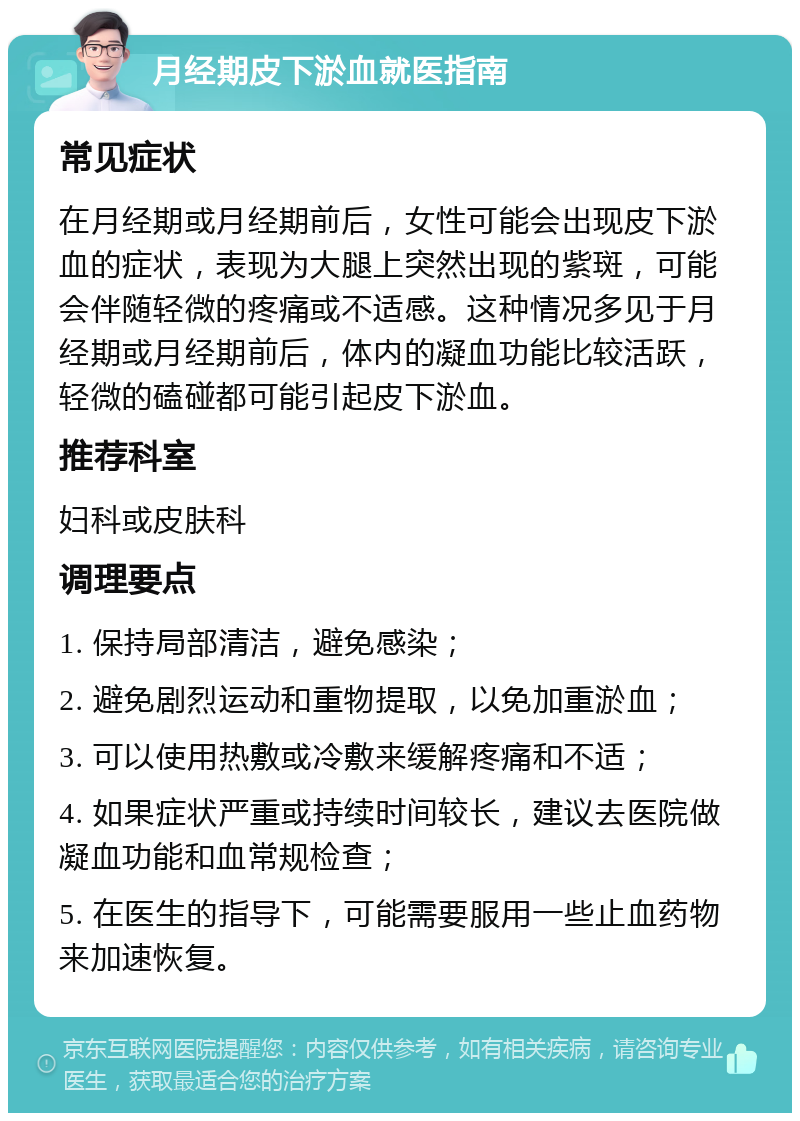 月经期皮下淤血就医指南 常见症状 在月经期或月经期前后，女性可能会出现皮下淤血的症状，表现为大腿上突然出现的紫斑，可能会伴随轻微的疼痛或不适感。这种情况多见于月经期或月经期前后，体内的凝血功能比较活跃，轻微的磕碰都可能引起皮下淤血。 推荐科室 妇科或皮肤科 调理要点 1. 保持局部清洁，避免感染； 2. 避免剧烈运动和重物提取，以免加重淤血； 3. 可以使用热敷或冷敷来缓解疼痛和不适； 4. 如果症状严重或持续时间较长，建议去医院做凝血功能和血常规检查； 5. 在医生的指导下，可能需要服用一些止血药物来加速恢复。