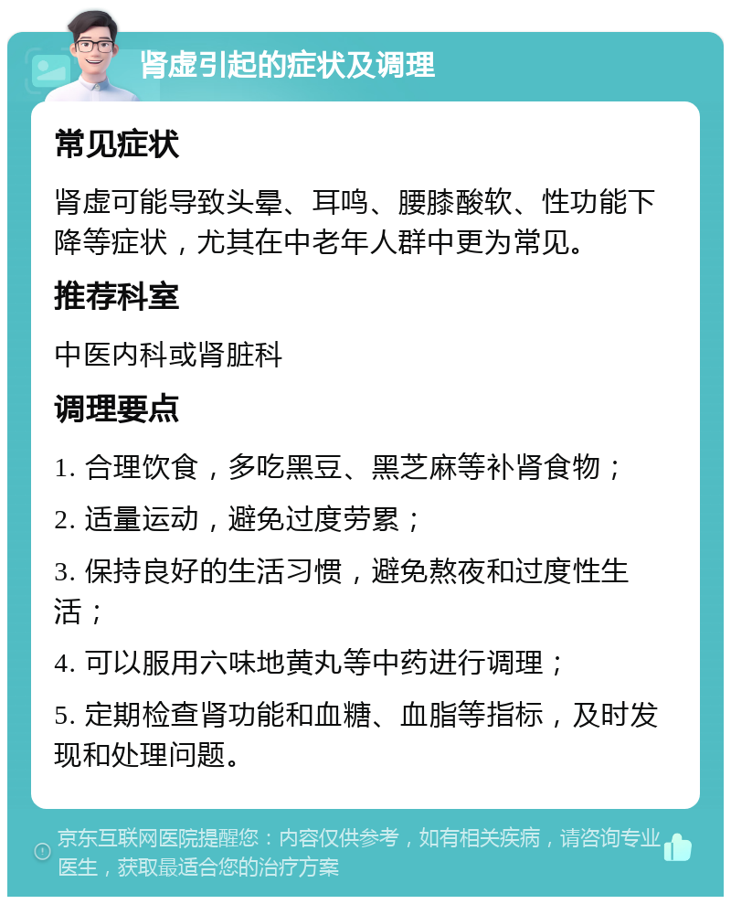 肾虚引起的症状及调理 常见症状 肾虚可能导致头晕、耳鸣、腰膝酸软、性功能下降等症状，尤其在中老年人群中更为常见。 推荐科室 中医内科或肾脏科 调理要点 1. 合理饮食，多吃黑豆、黑芝麻等补肾食物； 2. 适量运动，避免过度劳累； 3. 保持良好的生活习惯，避免熬夜和过度性生活； 4. 可以服用六味地黄丸等中药进行调理； 5. 定期检查肾功能和血糖、血脂等指标，及时发现和处理问题。