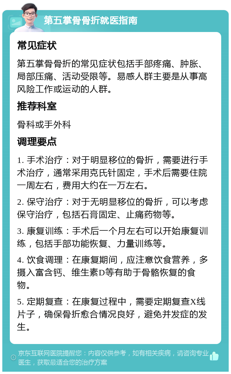 第五掌骨骨折就医指南 常见症状 第五掌骨骨折的常见症状包括手部疼痛、肿胀、局部压痛、活动受限等。易感人群主要是从事高风险工作或运动的人群。 推荐科室 骨科或手外科 调理要点 1. 手术治疗：对于明显移位的骨折，需要进行手术治疗，通常采用克氏针固定，手术后需要住院一周左右，费用大约在一万左右。 2. 保守治疗：对于无明显移位的骨折，可以考虑保守治疗，包括石膏固定、止痛药物等。 3. 康复训练：手术后一个月左右可以开始康复训练，包括手部功能恢复、力量训练等。 4. 饮食调理：在康复期间，应注意饮食营养，多摄入富含钙、维生素D等有助于骨骼恢复的食物。 5. 定期复查：在康复过程中，需要定期复查X线片子，确保骨折愈合情况良好，避免并发症的发生。