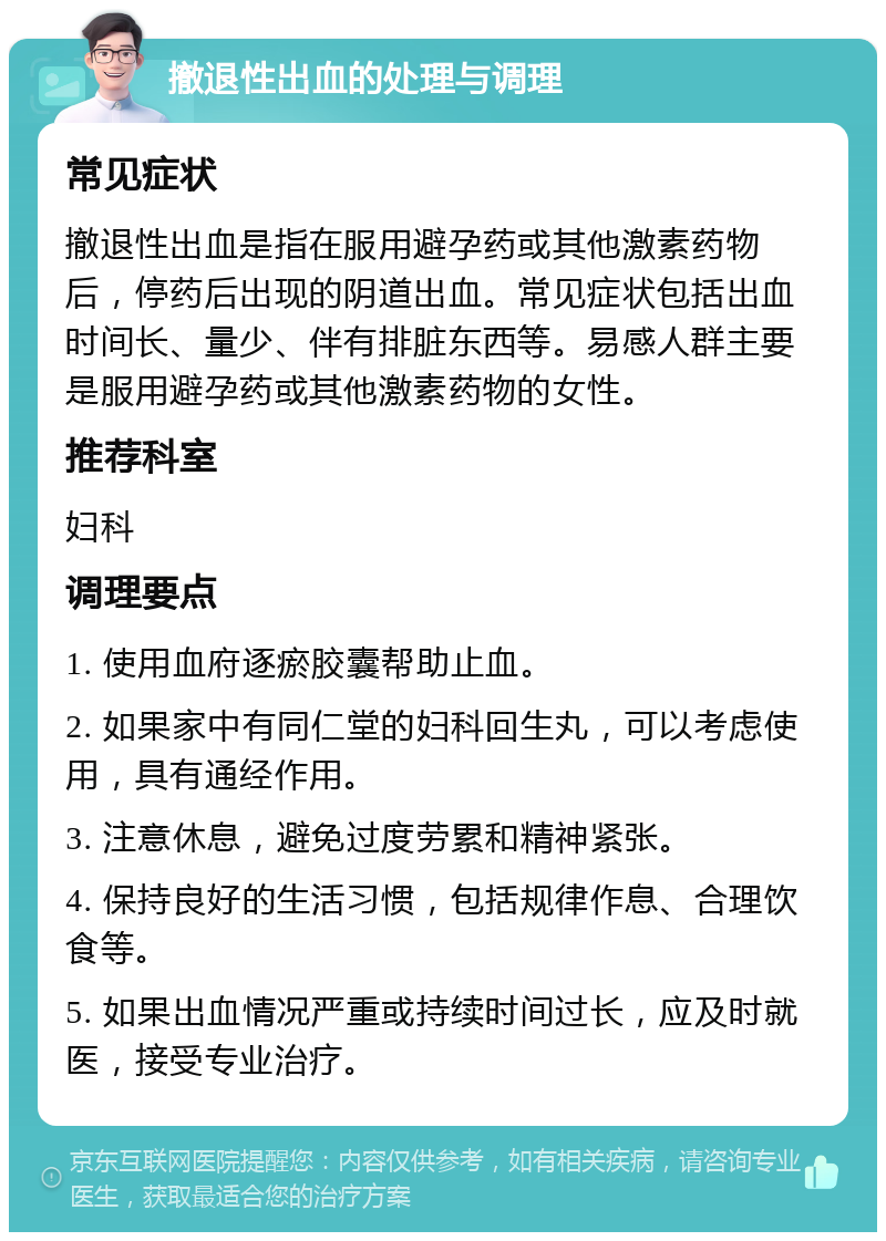 撤退性出血的处理与调理 常见症状 撤退性出血是指在服用避孕药或其他激素药物后，停药后出现的阴道出血。常见症状包括出血时间长、量少、伴有排脏东西等。易感人群主要是服用避孕药或其他激素药物的女性。 推荐科室 妇科 调理要点 1. 使用血府逐瘀胶囊帮助止血。 2. 如果家中有同仁堂的妇科回生丸，可以考虑使用，具有通经作用。 3. 注意休息，避免过度劳累和精神紧张。 4. 保持良好的生活习惯，包括规律作息、合理饮食等。 5. 如果出血情况严重或持续时间过长，应及时就医，接受专业治疗。