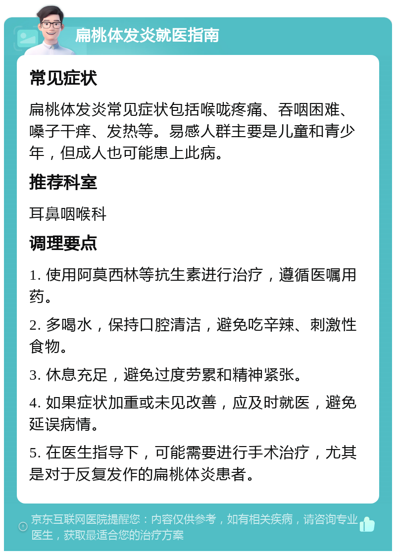 扁桃体发炎就医指南 常见症状 扁桃体发炎常见症状包括喉咙疼痛、吞咽困难、嗓子干痒、发热等。易感人群主要是儿童和青少年，但成人也可能患上此病。 推荐科室 耳鼻咽喉科 调理要点 1. 使用阿莫西林等抗生素进行治疗，遵循医嘱用药。 2. 多喝水，保持口腔清洁，避免吃辛辣、刺激性食物。 3. 休息充足，避免过度劳累和精神紧张。 4. 如果症状加重或未见改善，应及时就医，避免延误病情。 5. 在医生指导下，可能需要进行手术治疗，尤其是对于反复发作的扁桃体炎患者。