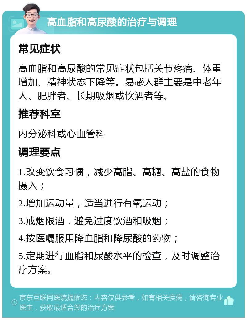 高血脂和高尿酸的治疗与调理 常见症状 高血脂和高尿酸的常见症状包括关节疼痛、体重增加、精神状态下降等。易感人群主要是中老年人、肥胖者、长期吸烟或饮酒者等。 推荐科室 内分泌科或心血管科 调理要点 1.改变饮食习惯，减少高脂、高糖、高盐的食物摄入； 2.增加运动量，适当进行有氧运动； 3.戒烟限酒，避免过度饮酒和吸烟； 4.按医嘱服用降血脂和降尿酸的药物； 5.定期进行血脂和尿酸水平的检查，及时调整治疗方案。