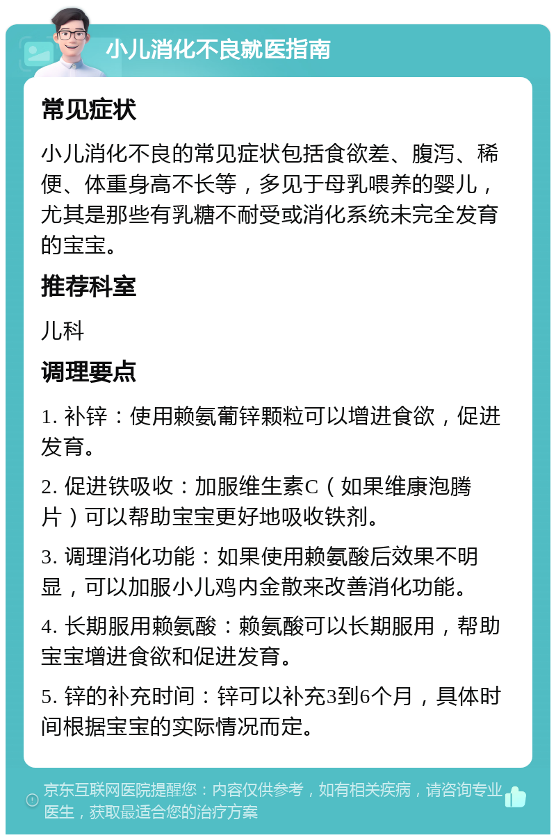 小儿消化不良就医指南 常见症状 小儿消化不良的常见症状包括食欲差、腹泻、稀便、体重身高不长等，多见于母乳喂养的婴儿，尤其是那些有乳糖不耐受或消化系统未完全发育的宝宝。 推荐科室 儿科 调理要点 1. 补锌：使用赖氨葡锌颗粒可以增进食欲，促进发育。 2. 促进铁吸收：加服维生素C（如果维康泡腾片）可以帮助宝宝更好地吸收铁剂。 3. 调理消化功能：如果使用赖氨酸后效果不明显，可以加服小儿鸡内金散来改善消化功能。 4. 长期服用赖氨酸：赖氨酸可以长期服用，帮助宝宝增进食欲和促进发育。 5. 锌的补充时间：锌可以补充3到6个月，具体时间根据宝宝的实际情况而定。