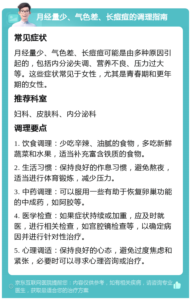 月经量少、气色差、长痘痘的调理指南 常见症状 月经量少、气色差、长痘痘可能是由多种原因引起的，包括内分泌失调、营养不良、压力过大等。这些症状常见于女性，尤其是青春期和更年期的女性。 推荐科室 妇科、皮肤科、内分泌科 调理要点 1. 饮食调理：少吃辛辣、油腻的食物，多吃新鲜蔬菜和水果，适当补充富含铁质的食物。 2. 生活习惯：保持良好的作息习惯，避免熬夜，适当进行体育锻炼，减少压力。 3. 中药调理：可以服用一些有助于恢复卵巢功能的中成药，如阿胶等。 4. 医学检查：如果症状持续或加重，应及时就医，进行相关检查，如宫腔镜检查等，以确定病因并进行针对性治疗。 5. 心理调适：保持良好的心态，避免过度焦虑和紧张，必要时可以寻求心理咨询或治疗。