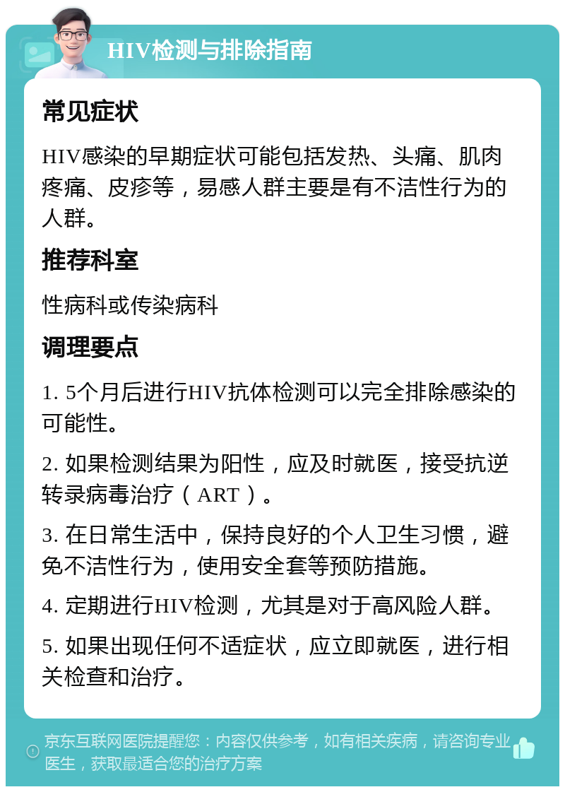 HIV检测与排除指南 常见症状 HIV感染的早期症状可能包括发热、头痛、肌肉疼痛、皮疹等，易感人群主要是有不洁性行为的人群。 推荐科室 性病科或传染病科 调理要点 1. 5个月后进行HIV抗体检测可以完全排除感染的可能性。 2. 如果检测结果为阳性，应及时就医，接受抗逆转录病毒治疗（ART）。 3. 在日常生活中，保持良好的个人卫生习惯，避免不洁性行为，使用安全套等预防措施。 4. 定期进行HIV检测，尤其是对于高风险人群。 5. 如果出现任何不适症状，应立即就医，进行相关检查和治疗。