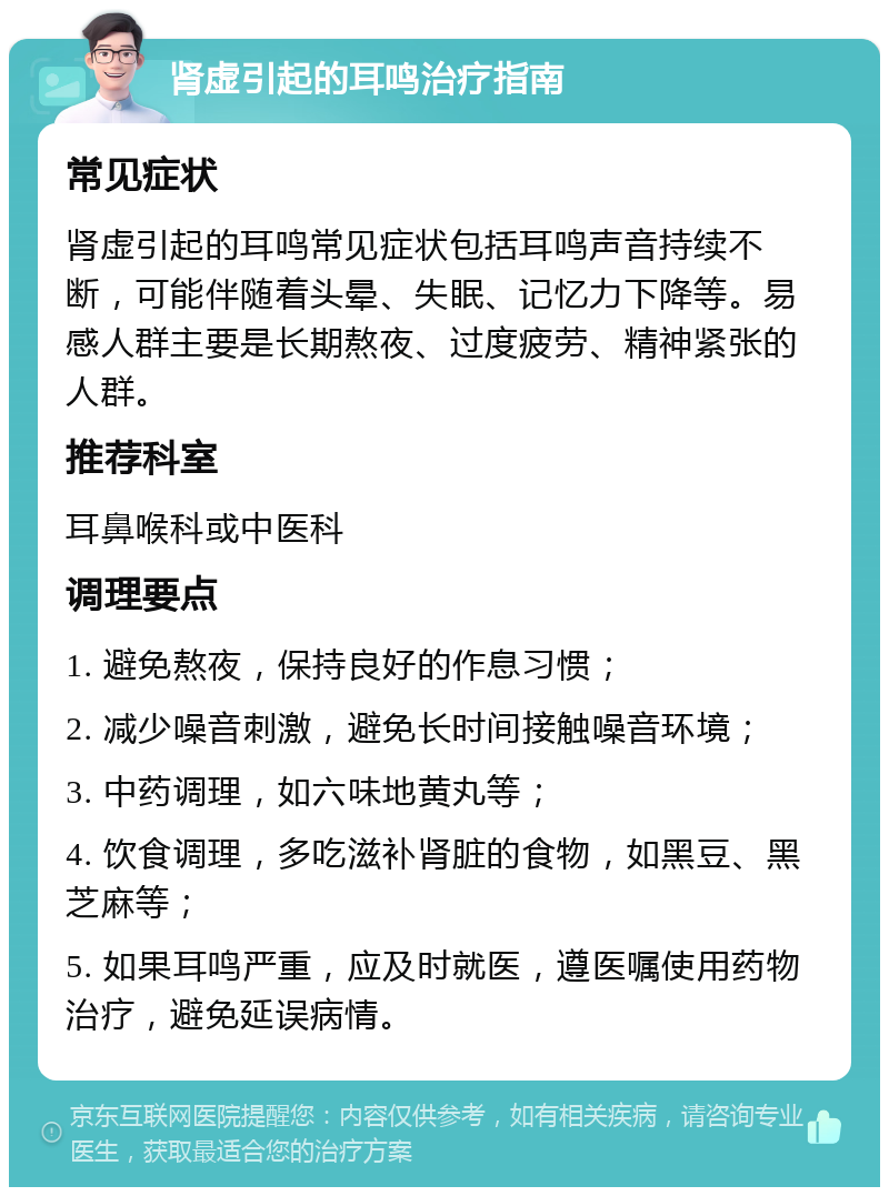 肾虚引起的耳鸣治疗指南 常见症状 肾虚引起的耳鸣常见症状包括耳鸣声音持续不断，可能伴随着头晕、失眠、记忆力下降等。易感人群主要是长期熬夜、过度疲劳、精神紧张的人群。 推荐科室 耳鼻喉科或中医科 调理要点 1. 避免熬夜，保持良好的作息习惯； 2. 减少噪音刺激，避免长时间接触噪音环境； 3. 中药调理，如六味地黄丸等； 4. 饮食调理，多吃滋补肾脏的食物，如黑豆、黑芝麻等； 5. 如果耳鸣严重，应及时就医，遵医嘱使用药物治疗，避免延误病情。