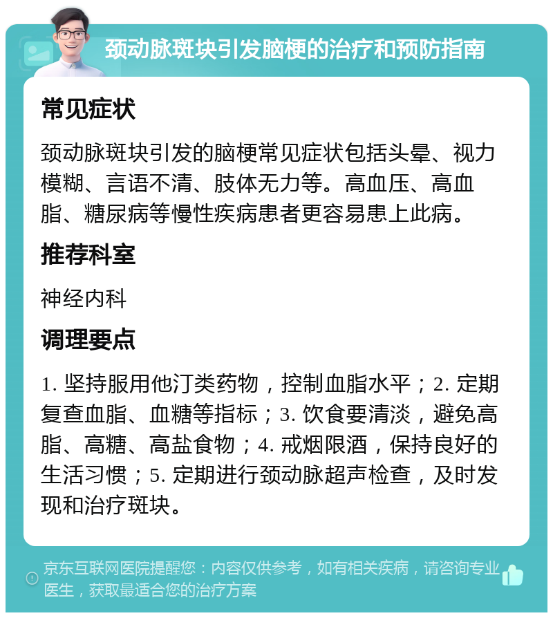 颈动脉斑块引发脑梗的治疗和预防指南 常见症状 颈动脉斑块引发的脑梗常见症状包括头晕、视力模糊、言语不清、肢体无力等。高血压、高血脂、糖尿病等慢性疾病患者更容易患上此病。 推荐科室 神经内科 调理要点 1. 坚持服用他汀类药物，控制血脂水平；2. 定期复查血脂、血糖等指标；3. 饮食要清淡，避免高脂、高糖、高盐食物；4. 戒烟限酒，保持良好的生活习惯；5. 定期进行颈动脉超声检查，及时发现和治疗斑块。