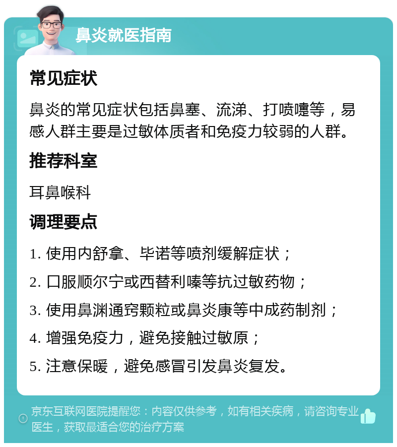 鼻炎就医指南 常见症状 鼻炎的常见症状包括鼻塞、流涕、打喷嚏等，易感人群主要是过敏体质者和免疫力较弱的人群。 推荐科室 耳鼻喉科 调理要点 1. 使用内舒拿、毕诺等喷剂缓解症状； 2. 口服顺尔宁或西替利嗪等抗过敏药物； 3. 使用鼻渊通窍颗粒或鼻炎康等中成药制剂； 4. 增强免疫力，避免接触过敏原； 5. 注意保暖，避免感冒引发鼻炎复发。