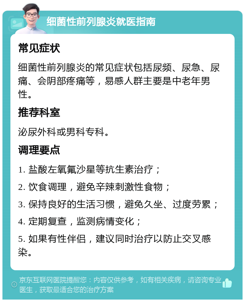 细菌性前列腺炎就医指南 常见症状 细菌性前列腺炎的常见症状包括尿频、尿急、尿痛、会阴部疼痛等，易感人群主要是中老年男性。 推荐科室 泌尿外科或男科专科。 调理要点 1. 盐酸左氧氟沙星等抗生素治疗； 2. 饮食调理，避免辛辣刺激性食物； 3. 保持良好的生活习惯，避免久坐、过度劳累； 4. 定期复查，监测病情变化； 5. 如果有性伴侣，建议同时治疗以防止交叉感染。