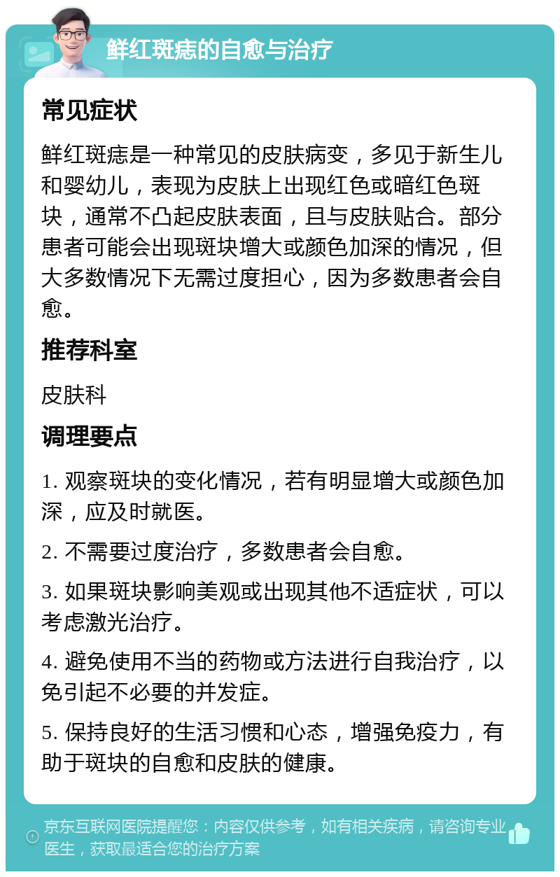 鲜红斑痣的自愈与治疗 常见症状 鲜红斑痣是一种常见的皮肤病变，多见于新生儿和婴幼儿，表现为皮肤上出现红色或暗红色斑块，通常不凸起皮肤表面，且与皮肤贴合。部分患者可能会出现斑块增大或颜色加深的情况，但大多数情况下无需过度担心，因为多数患者会自愈。 推荐科室 皮肤科 调理要点 1. 观察斑块的变化情况，若有明显增大或颜色加深，应及时就医。 2. 不需要过度治疗，多数患者会自愈。 3. 如果斑块影响美观或出现其他不适症状，可以考虑激光治疗。 4. 避免使用不当的药物或方法进行自我治疗，以免引起不必要的并发症。 5. 保持良好的生活习惯和心态，增强免疫力，有助于斑块的自愈和皮肤的健康。