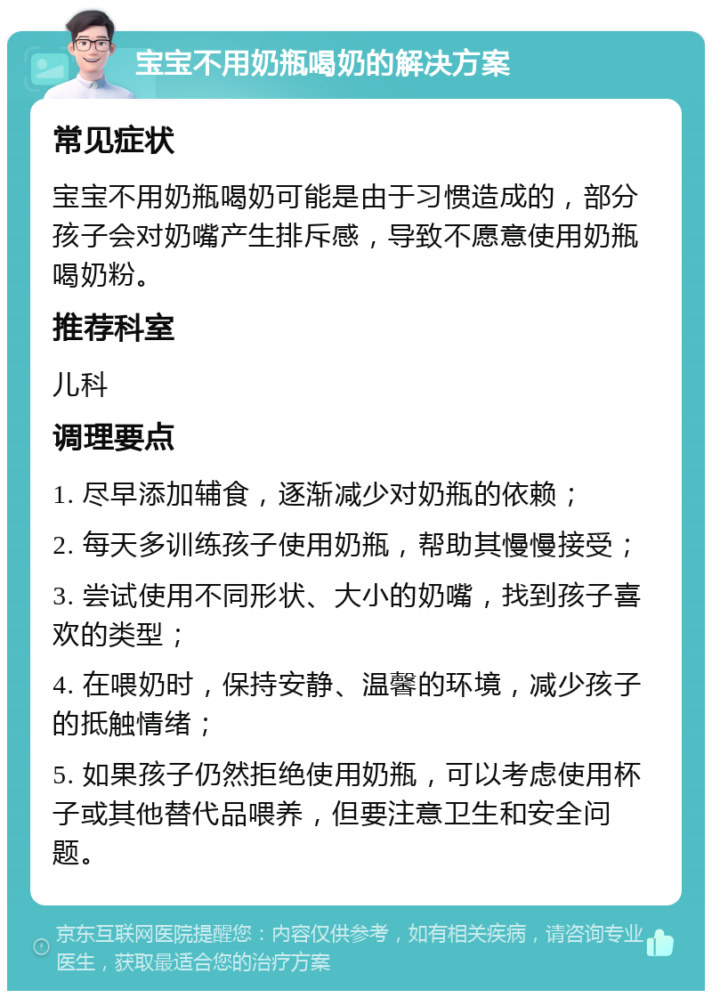 宝宝不用奶瓶喝奶的解决方案 常见症状 宝宝不用奶瓶喝奶可能是由于习惯造成的，部分孩子会对奶嘴产生排斥感，导致不愿意使用奶瓶喝奶粉。 推荐科室 儿科 调理要点 1. 尽早添加辅食，逐渐减少对奶瓶的依赖； 2. 每天多训练孩子使用奶瓶，帮助其慢慢接受； 3. 尝试使用不同形状、大小的奶嘴，找到孩子喜欢的类型； 4. 在喂奶时，保持安静、温馨的环境，减少孩子的抵触情绪； 5. 如果孩子仍然拒绝使用奶瓶，可以考虑使用杯子或其他替代品喂养，但要注意卫生和安全问题。