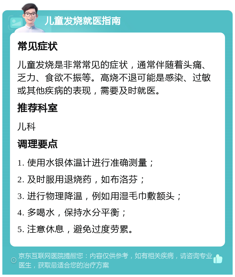 儿童发烧就医指南 常见症状 儿童发烧是非常常见的症状，通常伴随着头痛、乏力、食欲不振等。高烧不退可能是感染、过敏或其他疾病的表现，需要及时就医。 推荐科室 儿科 调理要点 1. 使用水银体温计进行准确测量； 2. 及时服用退烧药，如布洛芬； 3. 进行物理降温，例如用湿毛巾敷额头； 4. 多喝水，保持水分平衡； 5. 注意休息，避免过度劳累。