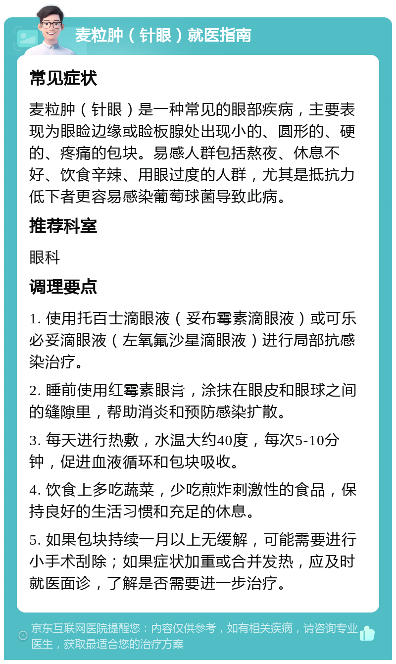 麦粒肿（针眼）就医指南 常见症状 麦粒肿（针眼）是一种常见的眼部疾病，主要表现为眼睑边缘或睑板腺处出现小的、圆形的、硬的、疼痛的包块。易感人群包括熬夜、休息不好、饮食辛辣、用眼过度的人群，尤其是抵抗力低下者更容易感染葡萄球菌导致此病。 推荐科室 眼科 调理要点 1. 使用托百士滴眼液（妥布霉素滴眼液）或可乐必妥滴眼液（左氧氟沙星滴眼液）进行局部抗感染治疗。 2. 睡前使用红霉素眼膏，涂抹在眼皮和眼球之间的缝隙里，帮助消炎和预防感染扩散。 3. 每天进行热敷，水温大约40度，每次5-10分钟，促进血液循环和包块吸收。 4. 饮食上多吃蔬菜，少吃煎炸刺激性的食品，保持良好的生活习惯和充足的休息。 5. 如果包块持续一月以上无缓解，可能需要进行小手术刮除；如果症状加重或合并发热，应及时就医面诊，了解是否需要进一步治疗。