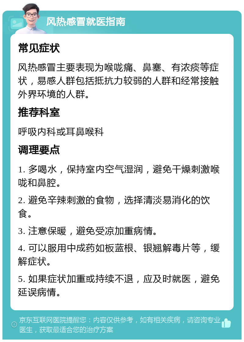 风热感冒就医指南 常见症状 风热感冒主要表现为喉咙痛、鼻塞、有浓痰等症状，易感人群包括抵抗力较弱的人群和经常接触外界环境的人群。 推荐科室 呼吸内科或耳鼻喉科 调理要点 1. 多喝水，保持室内空气湿润，避免干燥刺激喉咙和鼻腔。 2. 避免辛辣刺激的食物，选择清淡易消化的饮食。 3. 注意保暖，避免受凉加重病情。 4. 可以服用中成药如板蓝根、银翘解毒片等，缓解症状。 5. 如果症状加重或持续不退，应及时就医，避免延误病情。