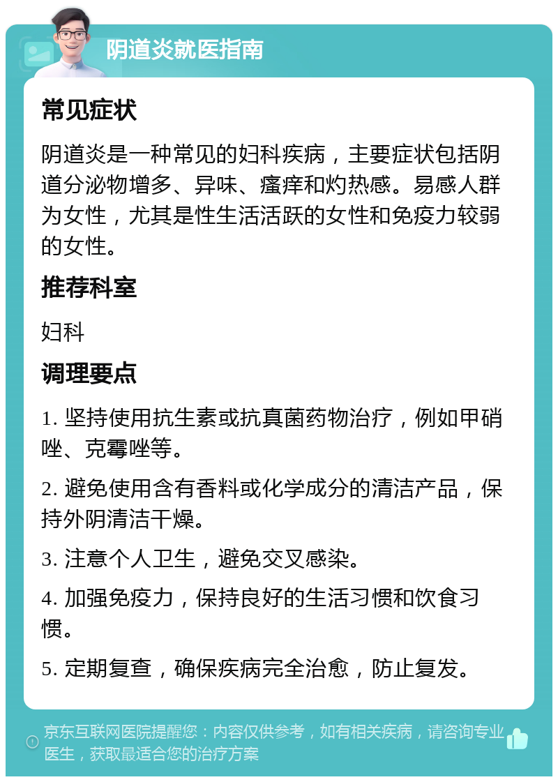 阴道炎就医指南 常见症状 阴道炎是一种常见的妇科疾病，主要症状包括阴道分泌物增多、异味、瘙痒和灼热感。易感人群为女性，尤其是性生活活跃的女性和免疫力较弱的女性。 推荐科室 妇科 调理要点 1. 坚持使用抗生素或抗真菌药物治疗，例如甲硝唑、克霉唑等。 2. 避免使用含有香料或化学成分的清洁产品，保持外阴清洁干燥。 3. 注意个人卫生，避免交叉感染。 4. 加强免疫力，保持良好的生活习惯和饮食习惯。 5. 定期复查，确保疾病完全治愈，防止复发。