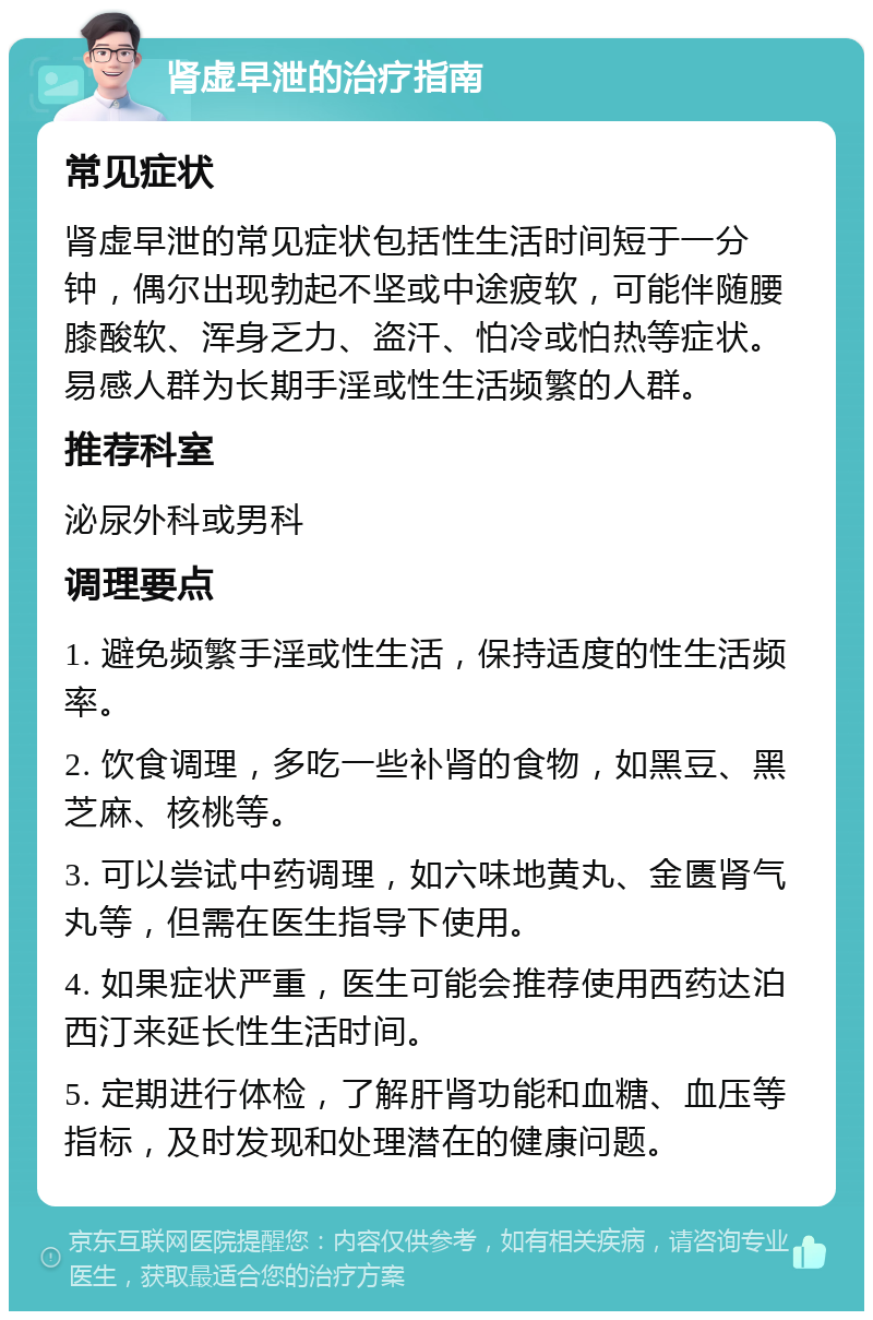 肾虚早泄的治疗指南 常见症状 肾虚早泄的常见症状包括性生活时间短于一分钟，偶尔出现勃起不坚或中途疲软，可能伴随腰膝酸软、浑身乏力、盗汗、怕冷或怕热等症状。易感人群为长期手淫或性生活频繁的人群。 推荐科室 泌尿外科或男科 调理要点 1. 避免频繁手淫或性生活，保持适度的性生活频率。 2. 饮食调理，多吃一些补肾的食物，如黑豆、黑芝麻、核桃等。 3. 可以尝试中药调理，如六味地黄丸、金匮肾气丸等，但需在医生指导下使用。 4. 如果症状严重，医生可能会推荐使用西药达泊西汀来延长性生活时间。 5. 定期进行体检，了解肝肾功能和血糖、血压等指标，及时发现和处理潜在的健康问题。