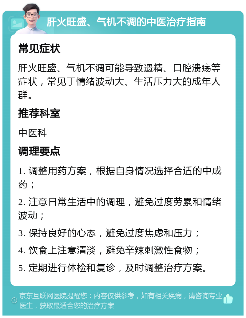 肝火旺盛、气机不调的中医治疗指南 常见症状 肝火旺盛、气机不调可能导致遗精、口腔溃疡等症状，常见于情绪波动大、生活压力大的成年人群。 推荐科室 中医科 调理要点 1. 调整用药方案，根据自身情况选择合适的中成药； 2. 注意日常生活中的调理，避免过度劳累和情绪波动； 3. 保持良好的心态，避免过度焦虑和压力； 4. 饮食上注意清淡，避免辛辣刺激性食物； 5. 定期进行体检和复诊，及时调整治疗方案。