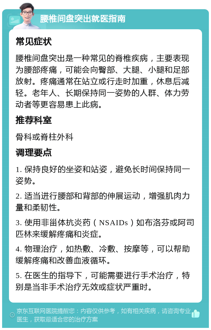 腰椎间盘突出就医指南 常见症状 腰椎间盘突出是一种常见的脊椎疾病，主要表现为腰部疼痛，可能会向臀部、大腿、小腿和足部放射。疼痛通常在站立或行走时加重，休息后减轻。老年人、长期保持同一姿势的人群、体力劳动者等更容易患上此病。 推荐科室 骨科或脊柱外科 调理要点 1. 保持良好的坐姿和站姿，避免长时间保持同一姿势。 2. 适当进行腰部和背部的伸展运动，增强肌肉力量和柔韧性。 3. 使用非甾体抗炎药（NSAIDs）如布洛芬或阿司匹林来缓解疼痛和炎症。 4. 物理治疗，如热敷、冷敷、按摩等，可以帮助缓解疼痛和改善血液循环。 5. 在医生的指导下，可能需要进行手术治疗，特别是当非手术治疗无效或症状严重时。