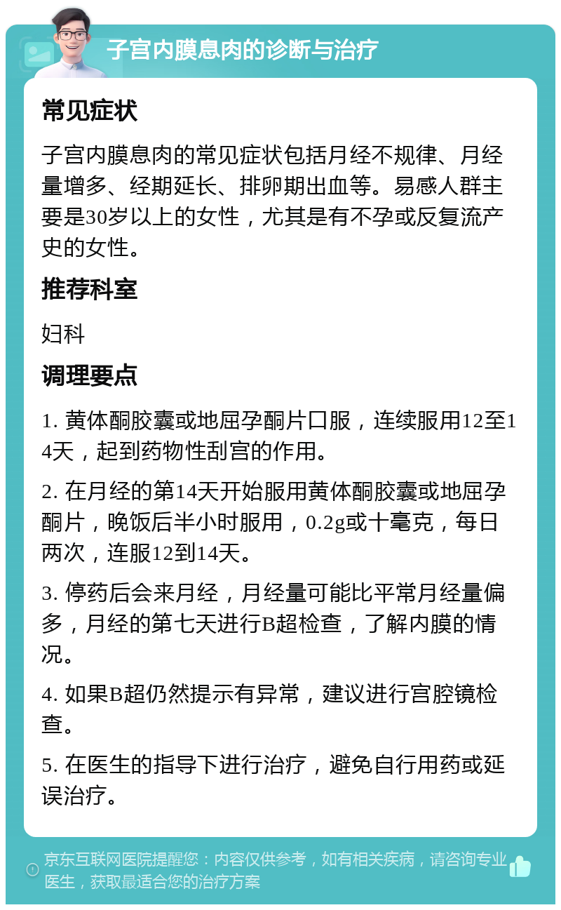 子宫内膜息肉的诊断与治疗 常见症状 子宫内膜息肉的常见症状包括月经不规律、月经量增多、经期延长、排卵期出血等。易感人群主要是30岁以上的女性，尤其是有不孕或反复流产史的女性。 推荐科室 妇科 调理要点 1. 黄体酮胶囊或地屈孕酮片口服，连续服用12至14天，起到药物性刮宫的作用。 2. 在月经的第14天开始服用黄体酮胶囊或地屈孕酮片，晚饭后半小时服用，0.2g或十毫克，每日两次，连服12到14天。 3. 停药后会来月经，月经量可能比平常月经量偏多，月经的第七天进行B超检查，了解内膜的情况。 4. 如果B超仍然提示有异常，建议进行宫腔镜检查。 5. 在医生的指导下进行治疗，避免自行用药或延误治疗。