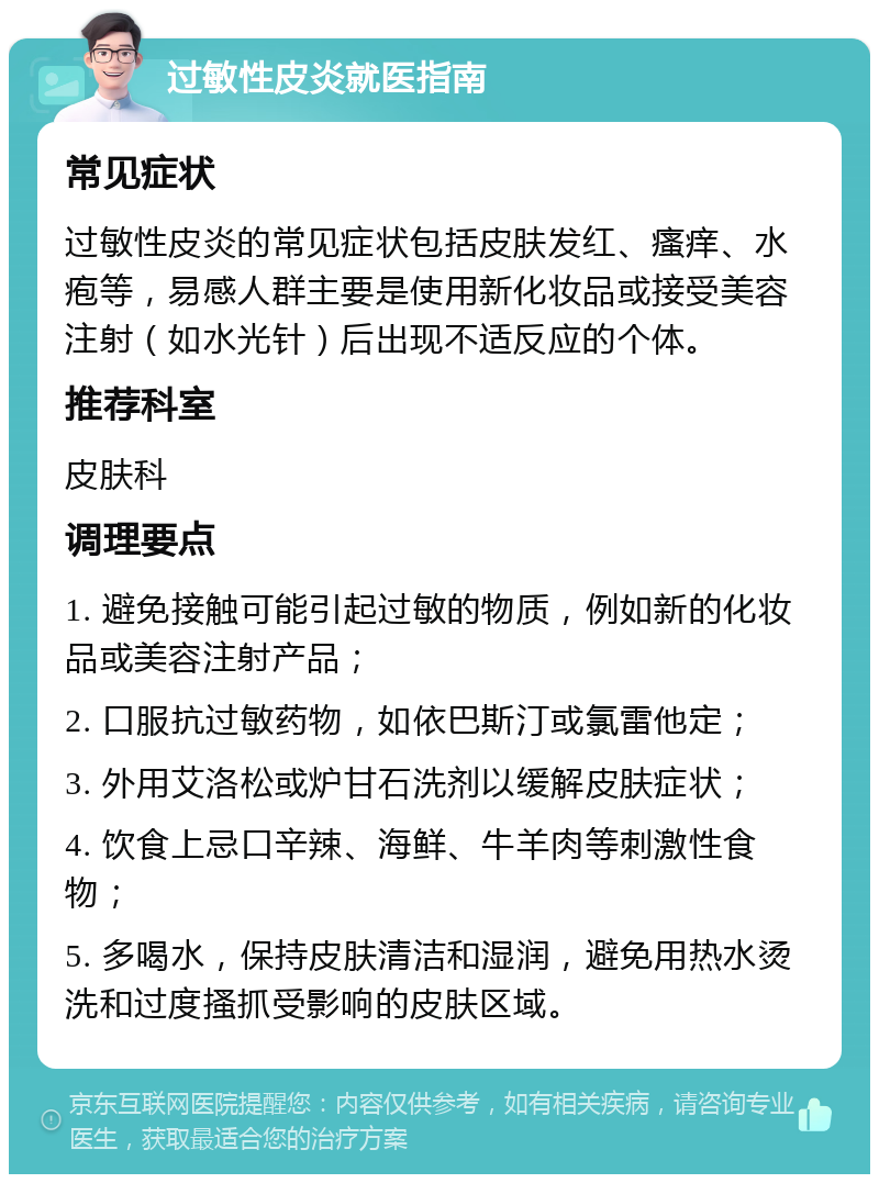 过敏性皮炎就医指南 常见症状 过敏性皮炎的常见症状包括皮肤发红、瘙痒、水疱等，易感人群主要是使用新化妆品或接受美容注射（如水光针）后出现不适反应的个体。 推荐科室 皮肤科 调理要点 1. 避免接触可能引起过敏的物质，例如新的化妆品或美容注射产品； 2. 口服抗过敏药物，如依巴斯汀或氯雷他定； 3. 外用艾洛松或炉甘石洗剂以缓解皮肤症状； 4. 饮食上忌口辛辣、海鲜、牛羊肉等刺激性食物； 5. 多喝水，保持皮肤清洁和湿润，避免用热水烫洗和过度搔抓受影响的皮肤区域。