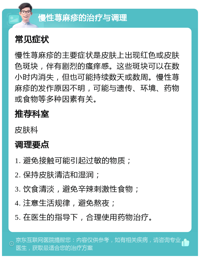 慢性荨麻疹的治疗与调理 常见症状 慢性荨麻疹的主要症状是皮肤上出现红色或皮肤色斑块，伴有剧烈的瘙痒感。这些斑块可以在数小时内消失，但也可能持续数天或数周。慢性荨麻疹的发作原因不明，可能与遗传、环境、药物或食物等多种因素有关。 推荐科室 皮肤科 调理要点 1. 避免接触可能引起过敏的物质； 2. 保持皮肤清洁和湿润； 3. 饮食清淡，避免辛辣刺激性食物； 4. 注意生活规律，避免熬夜； 5. 在医生的指导下，合理使用药物治疗。