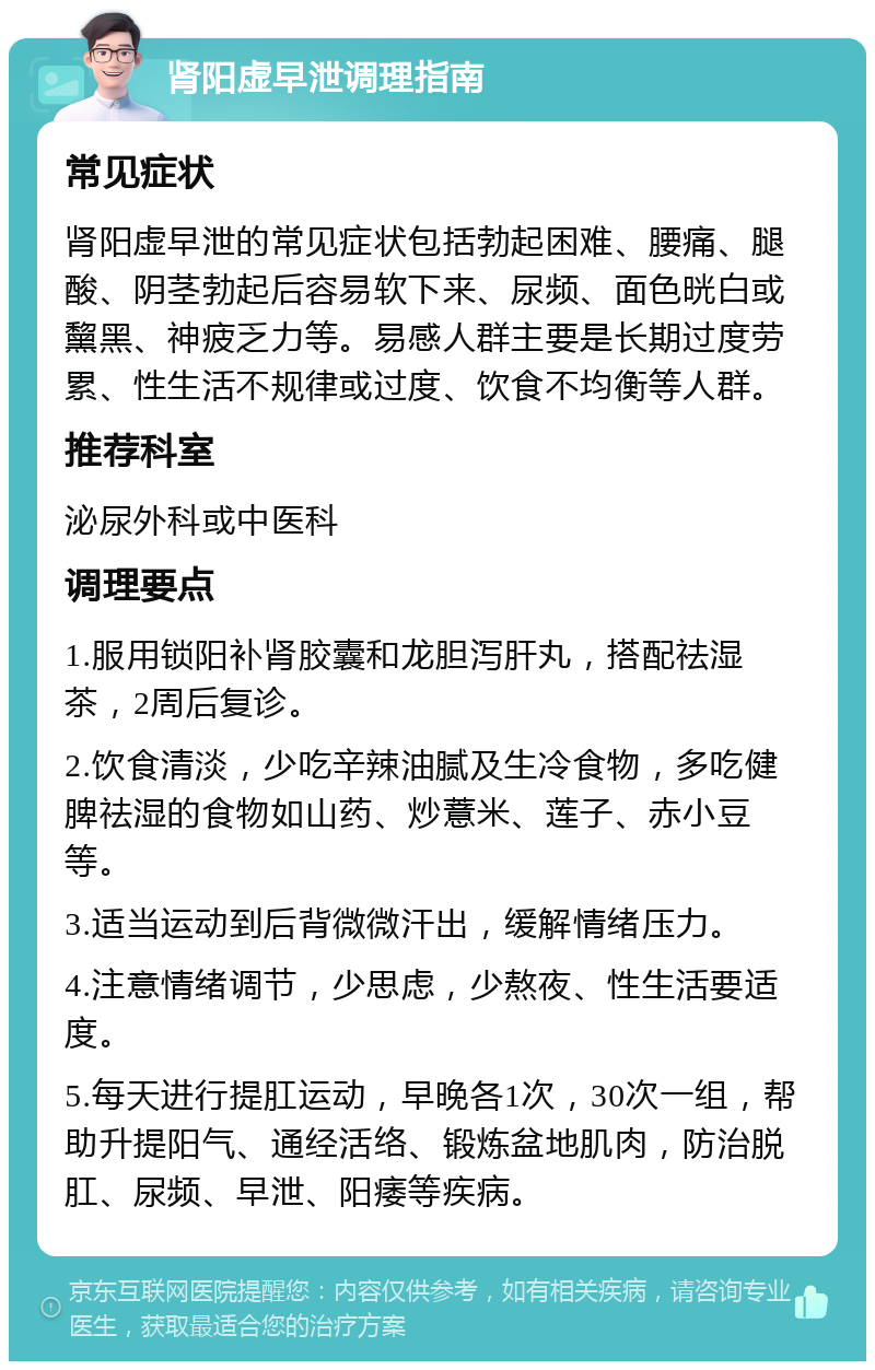 肾阳虚早泄调理指南 常见症状 肾阳虚早泄的常见症状包括勃起困难、腰痛、腿酸、阴茎勃起后容易软下来、尿频、面色晄白或黧黑、神疲乏力等。易感人群主要是长期过度劳累、性生活不规律或过度、饮食不均衡等人群。 推荐科室 泌尿外科或中医科 调理要点 1.服用锁阳补肾胶囊和龙胆泻肝丸，搭配祛湿茶，2周后复诊。 2.饮食清淡，少吃辛辣油腻及生冷食物，多吃健脾祛湿的食物如山药、炒薏米、莲子、赤小豆等。 3.适当运动到后背微微汗出，缓解情绪压力。 4.注意情绪调节，少思虑，少熬夜、性生活要适度。 5.每天进行提肛运动，早晚各1次，30次一组，帮助升提阳气、通经活络、锻炼盆地肌肉，防治脱肛、尿频、早泄、阳痿等疾病。