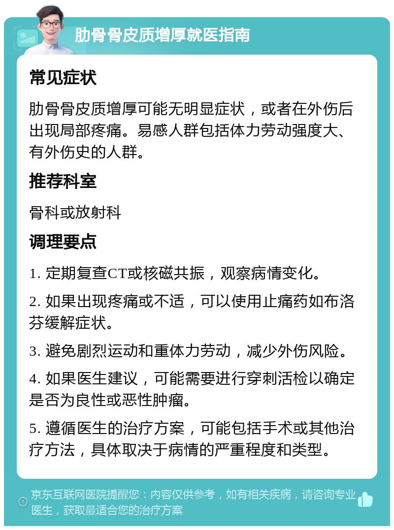 肋骨骨皮质增厚就医指南 常见症状 肋骨骨皮质增厚可能无明显症状，或者在外伤后出现局部疼痛。易感人群包括体力劳动强度大、有外伤史的人群。 推荐科室 骨科或放射科 调理要点 1. 定期复查CT或核磁共振，观察病情变化。 2. 如果出现疼痛或不适，可以使用止痛药如布洛芬缓解症状。 3. 避免剧烈运动和重体力劳动，减少外伤风险。 4. 如果医生建议，可能需要进行穿刺活检以确定是否为良性或恶性肿瘤。 5. 遵循医生的治疗方案，可能包括手术或其他治疗方法，具体取决于病情的严重程度和类型。