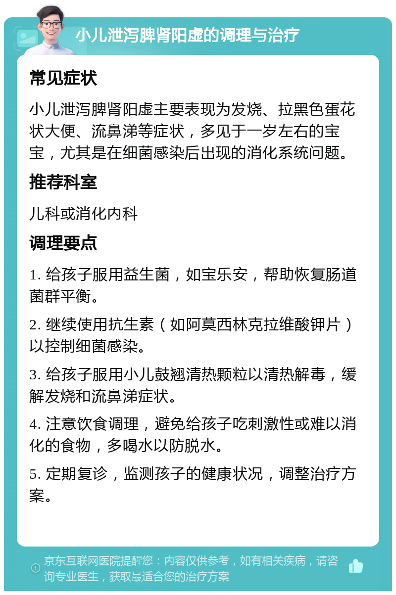 小儿泄泻脾肾阳虚的调理与治疗 常见症状 小儿泄泻脾肾阳虚主要表现为发烧、拉黑色蛋花状大便、流鼻涕等症状，多见于一岁左右的宝宝，尤其是在细菌感染后出现的消化系统问题。 推荐科室 儿科或消化内科 调理要点 1. 给孩子服用益生菌，如宝乐安，帮助恢复肠道菌群平衡。 2. 继续使用抗生素（如阿莫西林克拉维酸钾片）以控制细菌感染。 3. 给孩子服用小儿鼓翘清热颗粒以清热解毒，缓解发烧和流鼻涕症状。 4. 注意饮食调理，避免给孩子吃刺激性或难以消化的食物，多喝水以防脱水。 5. 定期复诊，监测孩子的健康状况，调整治疗方案。