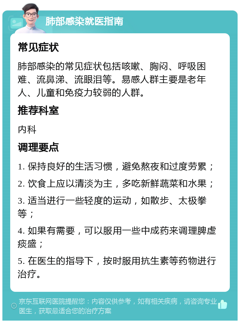 肺部感染就医指南 常见症状 肺部感染的常见症状包括咳嗽、胸闷、呼吸困难、流鼻涕、流眼泪等。易感人群主要是老年人、儿童和免疫力较弱的人群。 推荐科室 内科 调理要点 1. 保持良好的生活习惯，避免熬夜和过度劳累； 2. 饮食上应以清淡为主，多吃新鲜蔬菜和水果； 3. 适当进行一些轻度的运动，如散步、太极拳等； 4. 如果有需要，可以服用一些中成药来调理脾虚痰盛； 5. 在医生的指导下，按时服用抗生素等药物进行治疗。