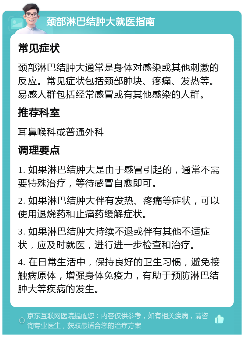 颈部淋巴结肿大就医指南 常见症状 颈部淋巴结肿大通常是身体对感染或其他刺激的反应。常见症状包括颈部肿块、疼痛、发热等。易感人群包括经常感冒或有其他感染的人群。 推荐科室 耳鼻喉科或普通外科 调理要点 1. 如果淋巴结肿大是由于感冒引起的，通常不需要特殊治疗，等待感冒自愈即可。 2. 如果淋巴结肿大伴有发热、疼痛等症状，可以使用退烧药和止痛药缓解症状。 3. 如果淋巴结肿大持续不退或伴有其他不适症状，应及时就医，进行进一步检查和治疗。 4. 在日常生活中，保持良好的卫生习惯，避免接触病原体，增强身体免疫力，有助于预防淋巴结肿大等疾病的发生。