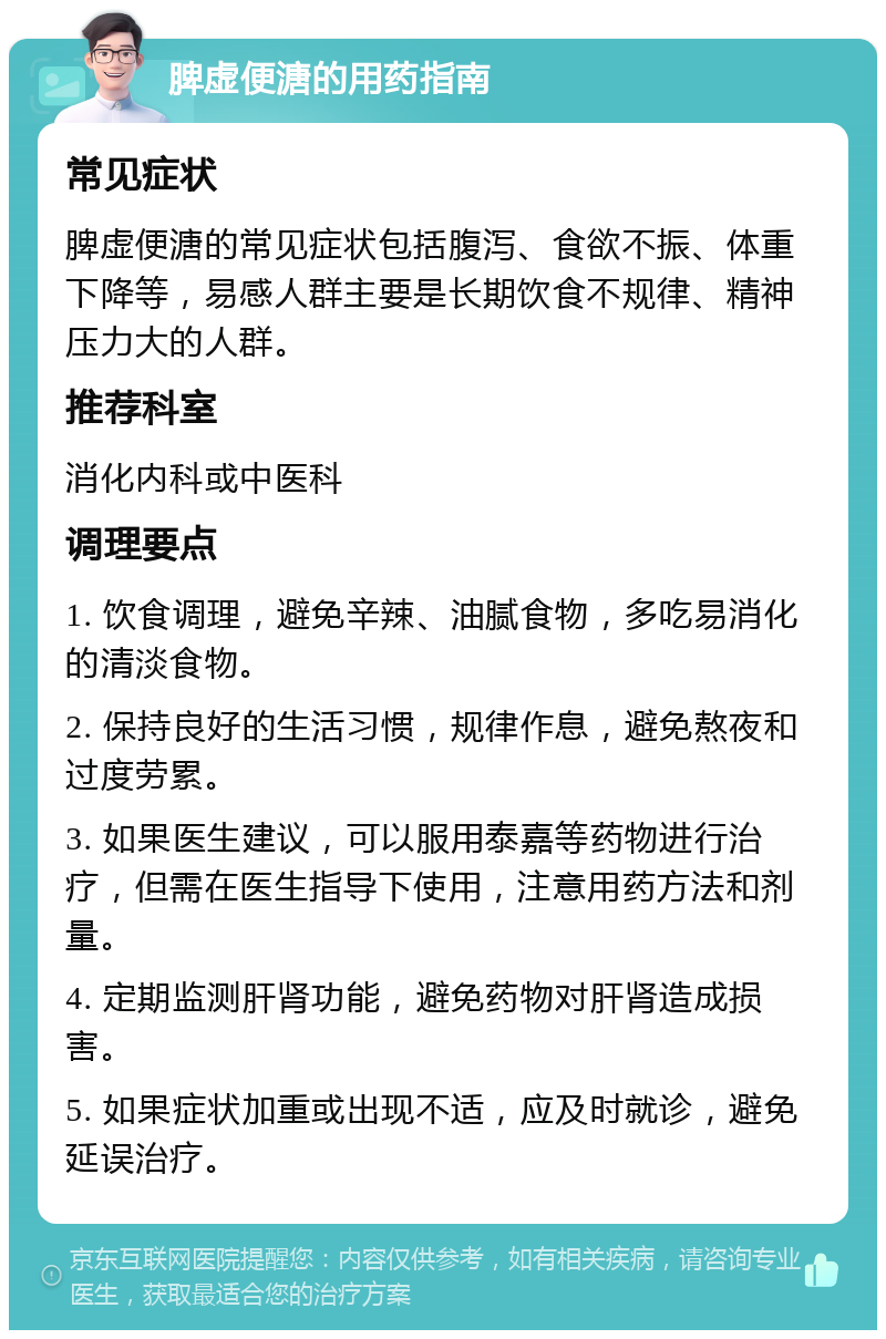 脾虚便溏的用药指南 常见症状 脾虚便溏的常见症状包括腹泻、食欲不振、体重下降等，易感人群主要是长期饮食不规律、精神压力大的人群。 推荐科室 消化内科或中医科 调理要点 1. 饮食调理，避免辛辣、油腻食物，多吃易消化的清淡食物。 2. 保持良好的生活习惯，规律作息，避免熬夜和过度劳累。 3. 如果医生建议，可以服用泰嘉等药物进行治疗，但需在医生指导下使用，注意用药方法和剂量。 4. 定期监测肝肾功能，避免药物对肝肾造成损害。 5. 如果症状加重或出现不适，应及时就诊，避免延误治疗。