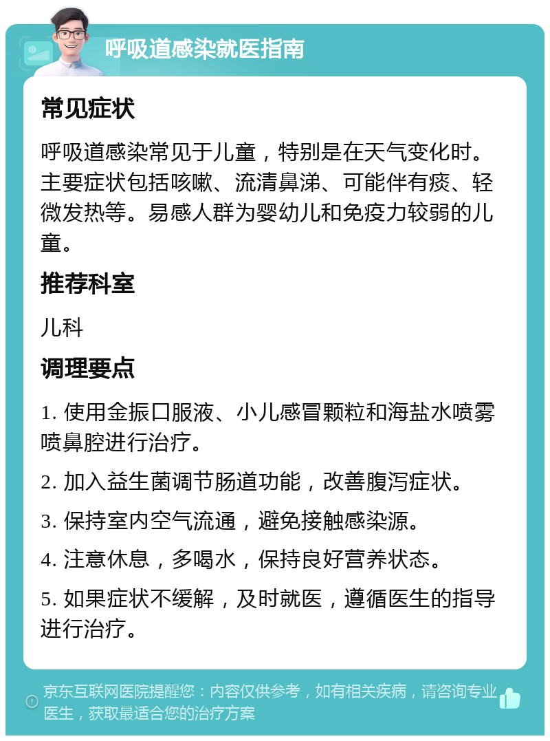 呼吸道感染就医指南 常见症状 呼吸道感染常见于儿童，特别是在天气变化时。主要症状包括咳嗽、流清鼻涕、可能伴有痰、轻微发热等。易感人群为婴幼儿和免疫力较弱的儿童。 推荐科室 儿科 调理要点 1. 使用金振口服液、小儿感冒颗粒和海盐水喷雾喷鼻腔进行治疗。 2. 加入益生菌调节肠道功能，改善腹泻症状。 3. 保持室内空气流通，避免接触感染源。 4. 注意休息，多喝水，保持良好营养状态。 5. 如果症状不缓解，及时就医，遵循医生的指导进行治疗。