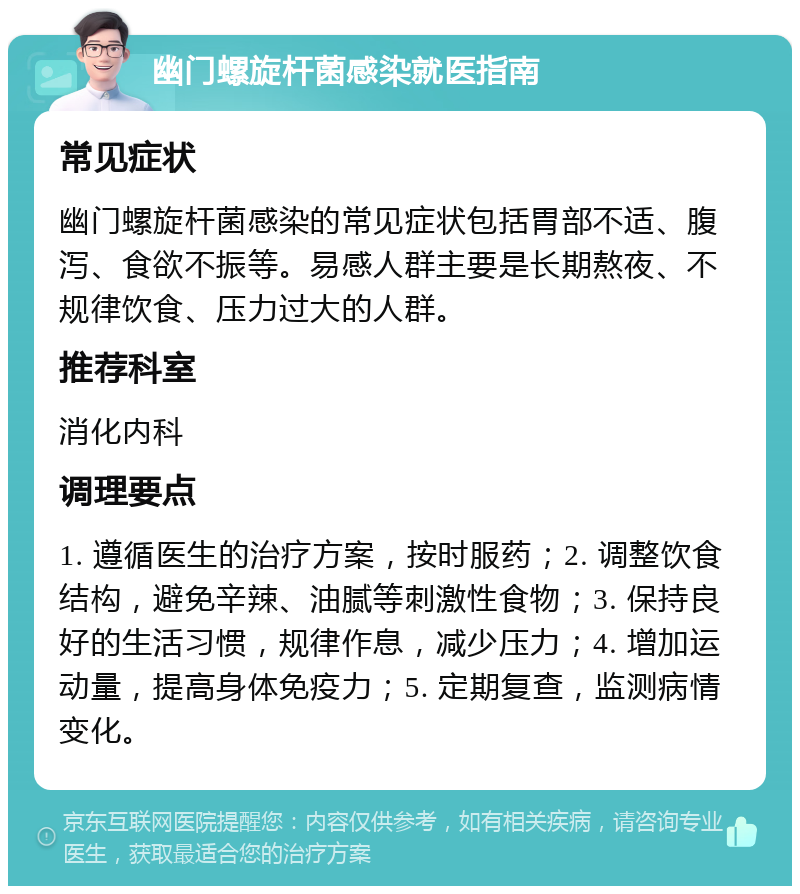 幽门螺旋杆菌感染就医指南 常见症状 幽门螺旋杆菌感染的常见症状包括胃部不适、腹泻、食欲不振等。易感人群主要是长期熬夜、不规律饮食、压力过大的人群。 推荐科室 消化内科 调理要点 1. 遵循医生的治疗方案，按时服药；2. 调整饮食结构，避免辛辣、油腻等刺激性食物；3. 保持良好的生活习惯，规律作息，减少压力；4. 增加运动量，提高身体免疫力；5. 定期复查，监测病情变化。