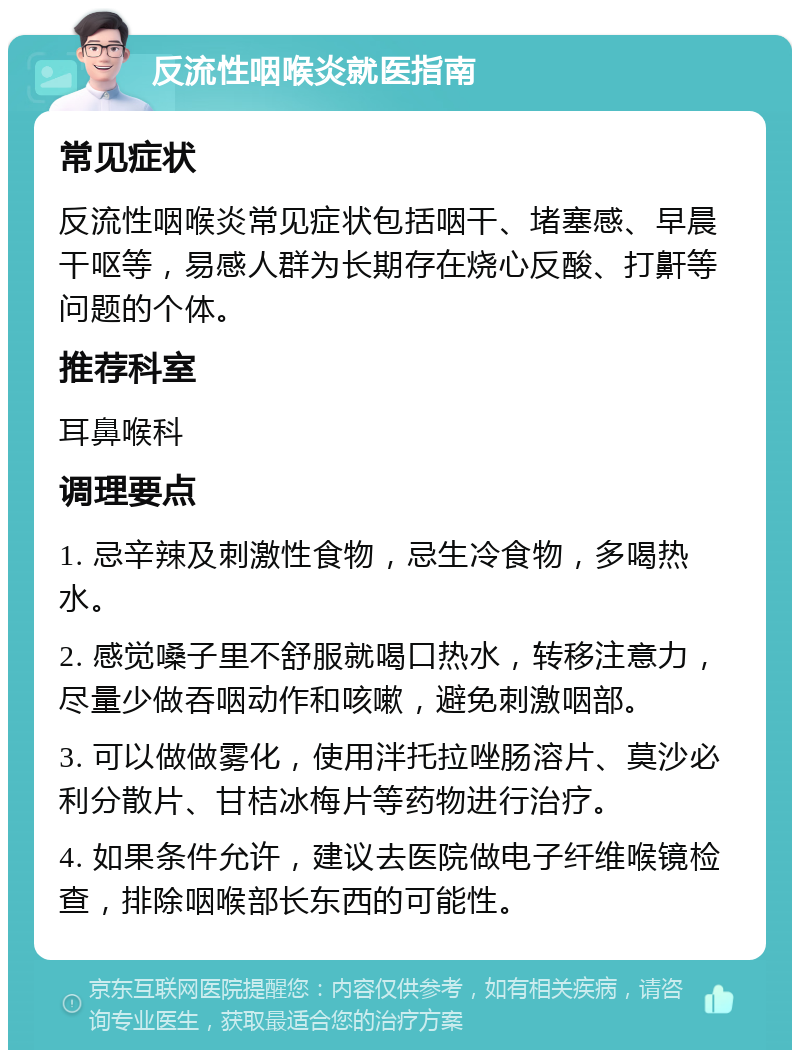 反流性咽喉炎就医指南 常见症状 反流性咽喉炎常见症状包括咽干、堵塞感、早晨干呕等，易感人群为长期存在烧心反酸、打鼾等问题的个体。 推荐科室 耳鼻喉科 调理要点 1. 忌辛辣及刺激性食物，忌生冷食物，多喝热水。 2. 感觉嗓子里不舒服就喝口热水，转移注意力，尽量少做吞咽动作和咳嗽，避免刺激咽部。 3. 可以做做雾化，使用泮托拉唑肠溶片、莫沙必利分散片、甘桔冰梅片等药物进行治疗。 4. 如果条件允许，建议去医院做电子纤维喉镜检查，排除咽喉部长东西的可能性。