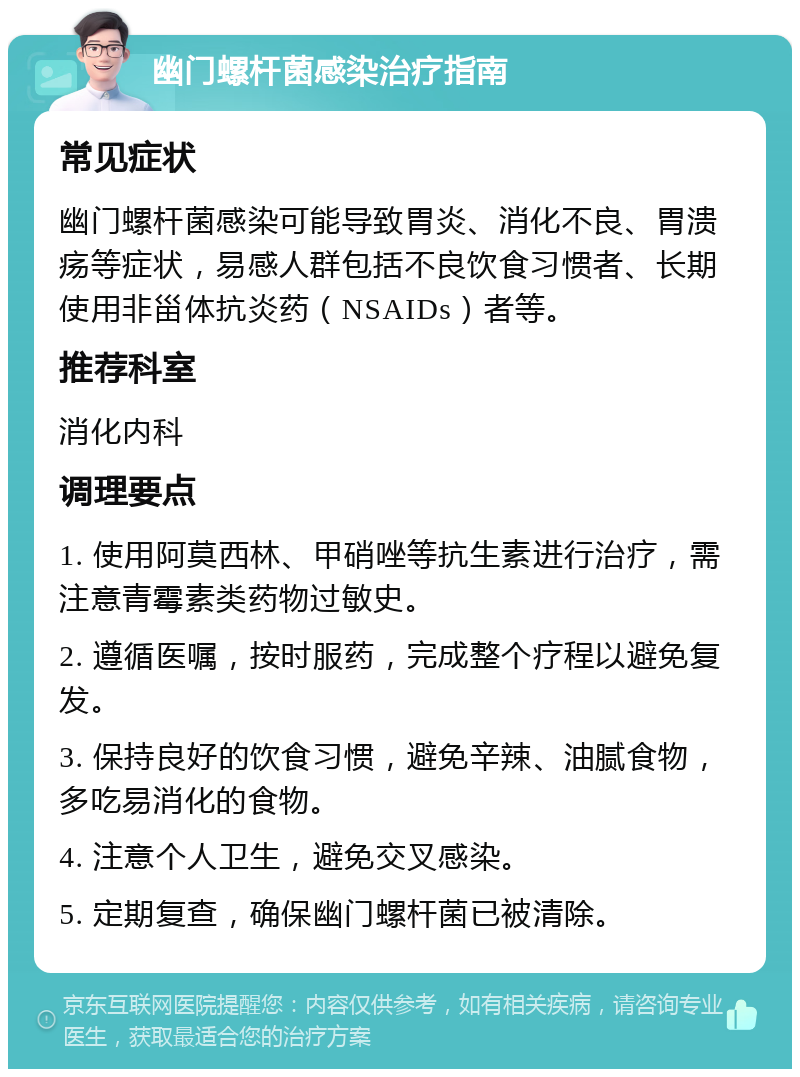 幽门螺杆菌感染治疗指南 常见症状 幽门螺杆菌感染可能导致胃炎、消化不良、胃溃疡等症状，易感人群包括不良饮食习惯者、长期使用非甾体抗炎药（NSAIDs）者等。 推荐科室 消化内科 调理要点 1. 使用阿莫西林、甲硝唑等抗生素进行治疗，需注意青霉素类药物过敏史。 2. 遵循医嘱，按时服药，完成整个疗程以避免复发。 3. 保持良好的饮食习惯，避免辛辣、油腻食物，多吃易消化的食物。 4. 注意个人卫生，避免交叉感染。 5. 定期复查，确保幽门螺杆菌已被清除。