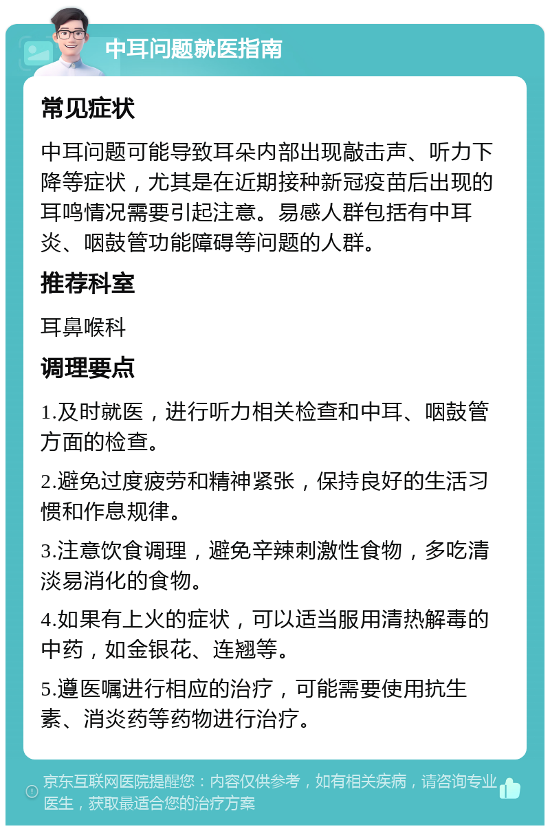 中耳问题就医指南 常见症状 中耳问题可能导致耳朵内部出现敲击声、听力下降等症状，尤其是在近期接种新冠疫苗后出现的耳鸣情况需要引起注意。易感人群包括有中耳炎、咽鼓管功能障碍等问题的人群。 推荐科室 耳鼻喉科 调理要点 1.及时就医，进行听力相关检查和中耳、咽鼓管方面的检查。 2.避免过度疲劳和精神紧张，保持良好的生活习惯和作息规律。 3.注意饮食调理，避免辛辣刺激性食物，多吃清淡易消化的食物。 4.如果有上火的症状，可以适当服用清热解毒的中药，如金银花、连翘等。 5.遵医嘱进行相应的治疗，可能需要使用抗生素、消炎药等药物进行治疗。