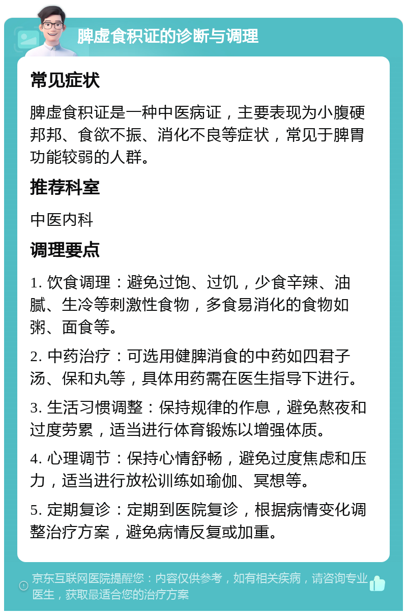 脾虚食积证的诊断与调理 常见症状 脾虚食积证是一种中医病证，主要表现为小腹硬邦邦、食欲不振、消化不良等症状，常见于脾胃功能较弱的人群。 推荐科室 中医内科 调理要点 1. 饮食调理：避免过饱、过饥，少食辛辣、油腻、生冷等刺激性食物，多食易消化的食物如粥、面食等。 2. 中药治疗：可选用健脾消食的中药如四君子汤、保和丸等，具体用药需在医生指导下进行。 3. 生活习惯调整：保持规律的作息，避免熬夜和过度劳累，适当进行体育锻炼以增强体质。 4. 心理调节：保持心情舒畅，避免过度焦虑和压力，适当进行放松训练如瑜伽、冥想等。 5. 定期复诊：定期到医院复诊，根据病情变化调整治疗方案，避免病情反复或加重。