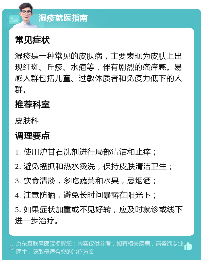 湿疹就医指南 常见症状 湿疹是一种常见的皮肤病，主要表现为皮肤上出现红斑、丘疹、水疱等，伴有剧烈的瘙痒感。易感人群包括儿童、过敏体质者和免疫力低下的人群。 推荐科室 皮肤科 调理要点 1. 使用炉甘石洗剂进行局部清洁和止痒； 2. 避免搔抓和热水烫洗，保持皮肤清洁卫生； 3. 饮食清淡，多吃蔬菜和水果，忌烟酒； 4. 注意防晒，避免长时间暴露在阳光下； 5. 如果症状加重或不见好转，应及时就诊或线下进一步治疗。