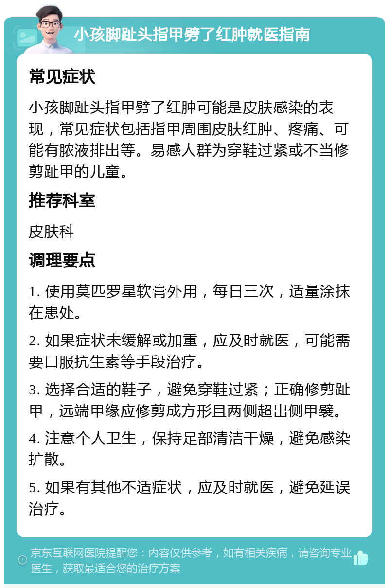 小孩脚趾头指甲劈了红肿就医指南 常见症状 小孩脚趾头指甲劈了红肿可能是皮肤感染的表现，常见症状包括指甲周围皮肤红肿、疼痛、可能有脓液排出等。易感人群为穿鞋过紧或不当修剪趾甲的儿童。 推荐科室 皮肤科 调理要点 1. 使用莫匹罗星软膏外用，每日三次，适量涂抹在患处。 2. 如果症状未缓解或加重，应及时就医，可能需要口服抗生素等手段治疗。 3. 选择合适的鞋子，避免穿鞋过紧；正确修剪趾甲，远端甲缘应修剪成方形且两侧超出侧甲襞。 4. 注意个人卫生，保持足部清洁干燥，避免感染扩散。 5. 如果有其他不适症状，应及时就医，避免延误治疗。