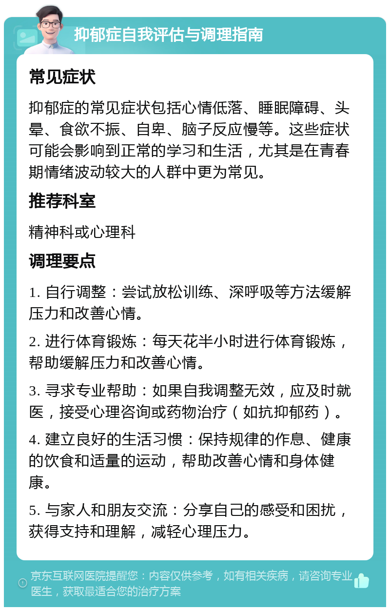 抑郁症自我评估与调理指南 常见症状 抑郁症的常见症状包括心情低落、睡眠障碍、头晕、食欲不振、自卑、脑子反应慢等。这些症状可能会影响到正常的学习和生活，尤其是在青春期情绪波动较大的人群中更为常见。 推荐科室 精神科或心理科 调理要点 1. 自行调整：尝试放松训练、深呼吸等方法缓解压力和改善心情。 2. 进行体育锻炼：每天花半小时进行体育锻炼，帮助缓解压力和改善心情。 3. 寻求专业帮助：如果自我调整无效，应及时就医，接受心理咨询或药物治疗（如抗抑郁药）。 4. 建立良好的生活习惯：保持规律的作息、健康的饮食和适量的运动，帮助改善心情和身体健康。 5. 与家人和朋友交流：分享自己的感受和困扰，获得支持和理解，减轻心理压力。