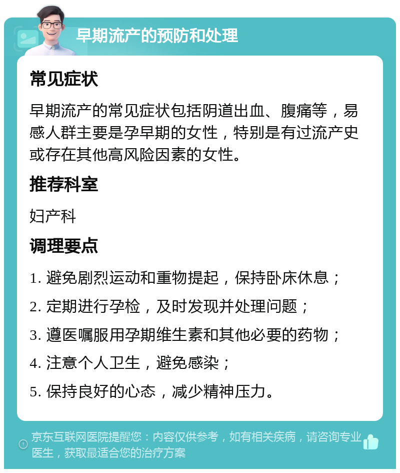 早期流产的预防和处理 常见症状 早期流产的常见症状包括阴道出血、腹痛等，易感人群主要是孕早期的女性，特别是有过流产史或存在其他高风险因素的女性。 推荐科室 妇产科 调理要点 1. 避免剧烈运动和重物提起，保持卧床休息； 2. 定期进行孕检，及时发现并处理问题； 3. 遵医嘱服用孕期维生素和其他必要的药物； 4. 注意个人卫生，避免感染； 5. 保持良好的心态，减少精神压力。