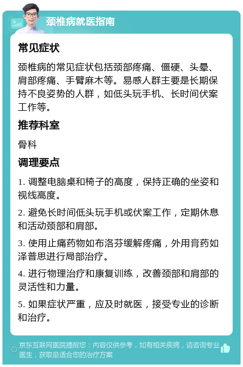 颈椎病就医指南 常见症状 颈椎病的常见症状包括颈部疼痛、僵硬、头晕、肩部疼痛、手臂麻木等。易感人群主要是长期保持不良姿势的人群，如低头玩手机、长时间伏案工作等。 推荐科室 骨科 调理要点 1. 调整电脑桌和椅子的高度，保持正确的坐姿和视线高度。 2. 避免长时间低头玩手机或伏案工作，定期休息和活动颈部和肩部。 3. 使用止痛药物如布洛芬缓解疼痛，外用膏药如泽普思进行局部治疗。 4. 进行物理治疗和康复训练，改善颈部和肩部的灵活性和力量。 5. 如果症状严重，应及时就医，接受专业的诊断和治疗。