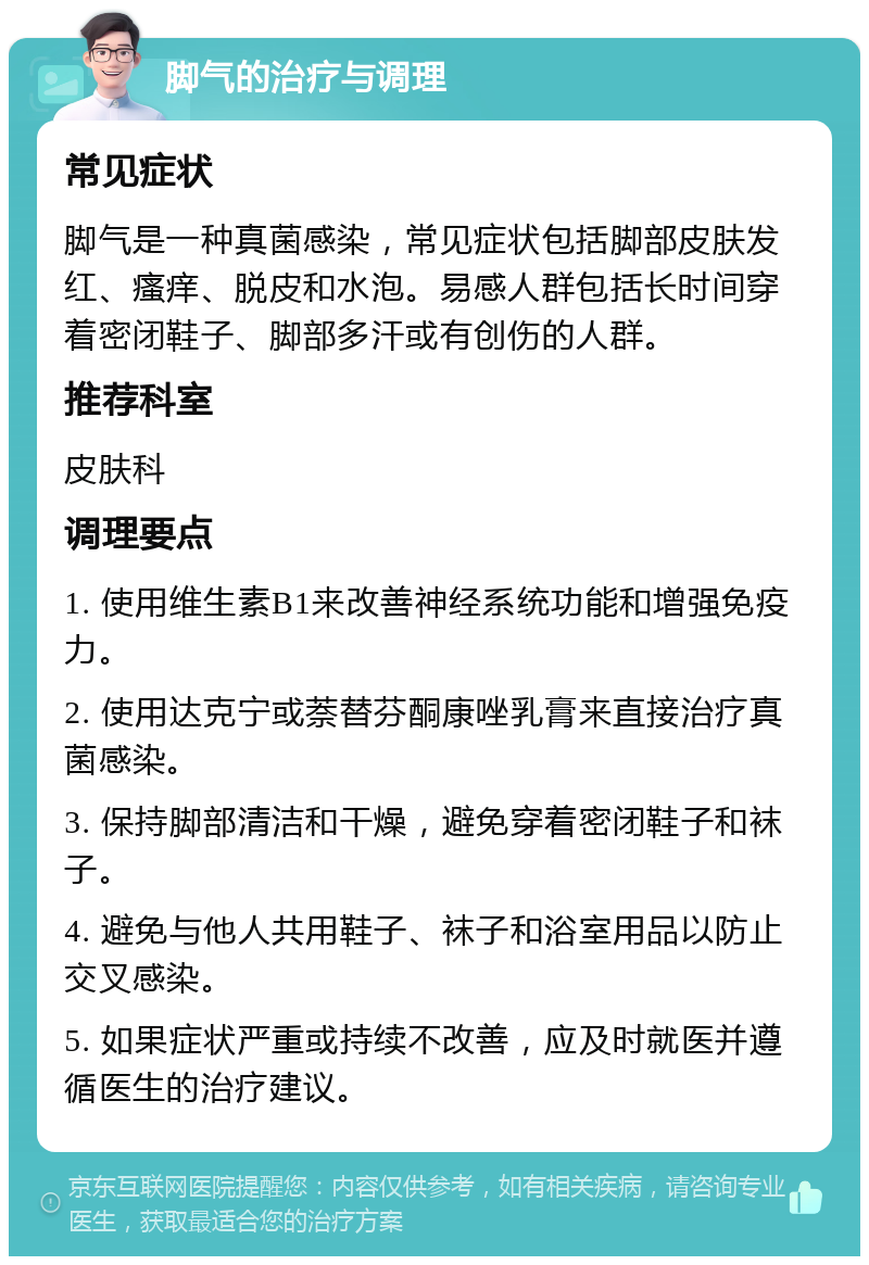 脚气的治疗与调理 常见症状 脚气是一种真菌感染，常见症状包括脚部皮肤发红、瘙痒、脱皮和水泡。易感人群包括长时间穿着密闭鞋子、脚部多汗或有创伤的人群。 推荐科室 皮肤科 调理要点 1. 使用维生素B1来改善神经系统功能和增强免疫力。 2. 使用达克宁或萘替芬酮康唑乳膏来直接治疗真菌感染。 3. 保持脚部清洁和干燥，避免穿着密闭鞋子和袜子。 4. 避免与他人共用鞋子、袜子和浴室用品以防止交叉感染。 5. 如果症状严重或持续不改善，应及时就医并遵循医生的治疗建议。