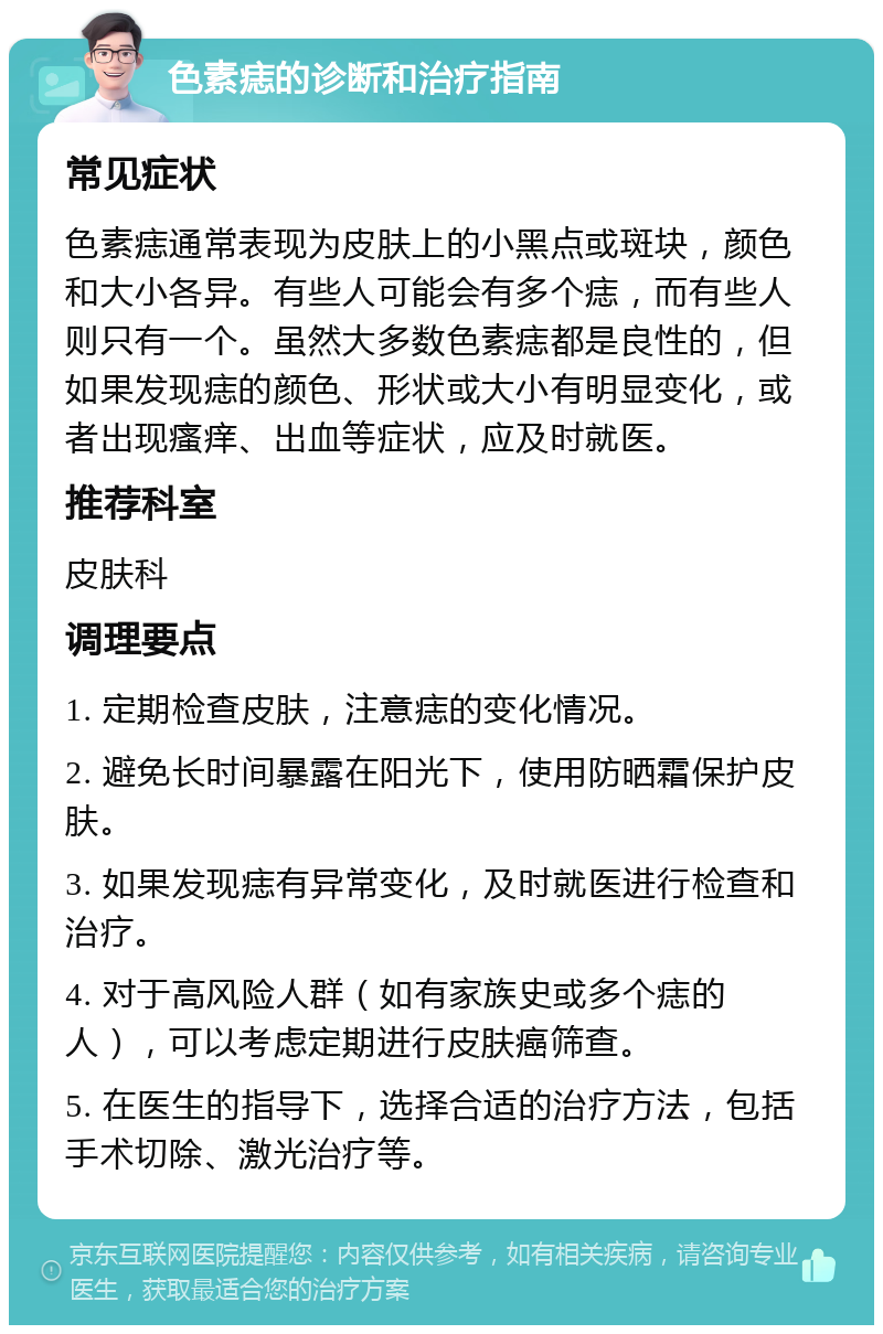 色素痣的诊断和治疗指南 常见症状 色素痣通常表现为皮肤上的小黑点或斑块，颜色和大小各异。有些人可能会有多个痣，而有些人则只有一个。虽然大多数色素痣都是良性的，但如果发现痣的颜色、形状或大小有明显变化，或者出现瘙痒、出血等症状，应及时就医。 推荐科室 皮肤科 调理要点 1. 定期检查皮肤，注意痣的变化情况。 2. 避免长时间暴露在阳光下，使用防晒霜保护皮肤。 3. 如果发现痣有异常变化，及时就医进行检查和治疗。 4. 对于高风险人群（如有家族史或多个痣的人），可以考虑定期进行皮肤癌筛查。 5. 在医生的指导下，选择合适的治疗方法，包括手术切除、激光治疗等。