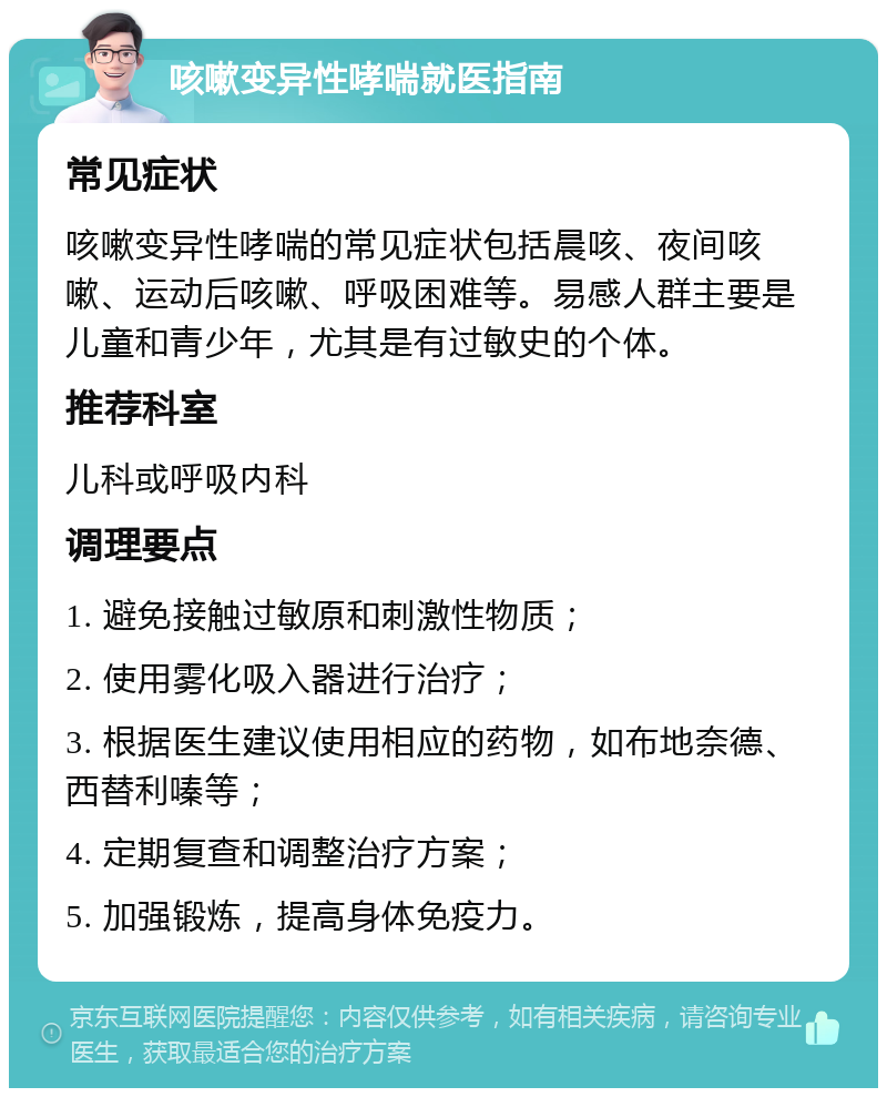 咳嗽变异性哮喘就医指南 常见症状 咳嗽变异性哮喘的常见症状包括晨咳、夜间咳嗽、运动后咳嗽、呼吸困难等。易感人群主要是儿童和青少年，尤其是有过敏史的个体。 推荐科室 儿科或呼吸内科 调理要点 1. 避免接触过敏原和刺激性物质； 2. 使用雾化吸入器进行治疗； 3. 根据医生建议使用相应的药物，如布地奈德、西替利嗪等； 4. 定期复查和调整治疗方案； 5. 加强锻炼，提高身体免疫力。