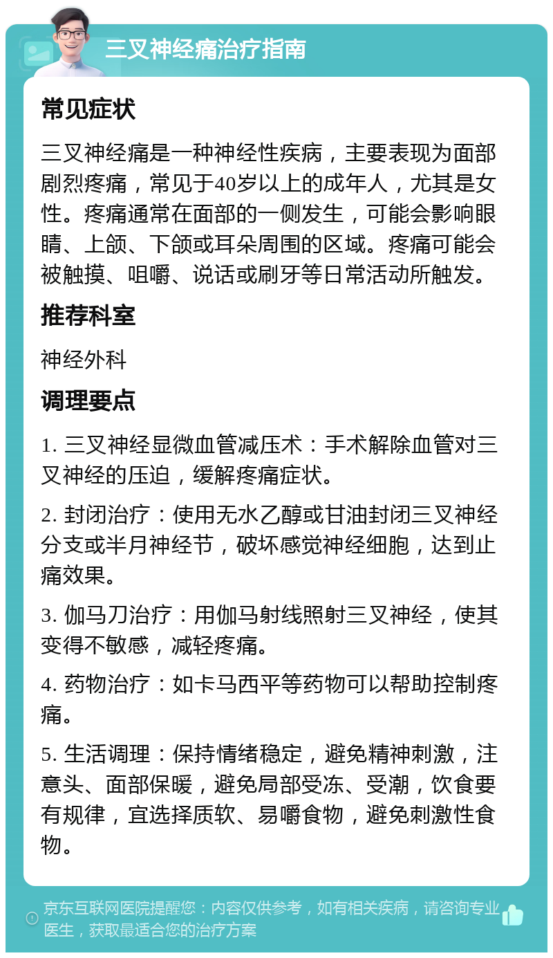 三叉神经痛治疗指南 常见症状 三叉神经痛是一种神经性疾病，主要表现为面部剧烈疼痛，常见于40岁以上的成年人，尤其是女性。疼痛通常在面部的一侧发生，可能会影响眼睛、上颌、下颌或耳朵周围的区域。疼痛可能会被触摸、咀嚼、说话或刷牙等日常活动所触发。 推荐科室 神经外科 调理要点 1. 三叉神经显微血管减压术：手术解除血管对三叉神经的压迫，缓解疼痛症状。 2. 封闭治疗：使用无水乙醇或甘油封闭三叉神经分支或半月神经节，破坏感觉神经细胞，达到止痛效果。 3. 伽马刀治疗：用伽马射线照射三叉神经，使其变得不敏感，减轻疼痛。 4. 药物治疗：如卡马西平等药物可以帮助控制疼痛。 5. 生活调理：保持情绪稳定，避免精神刺激，注意头、面部保暖，避免局部受冻、受潮，饮食要有规律，宜选择质软、易嚼食物，避免刺激性食物。