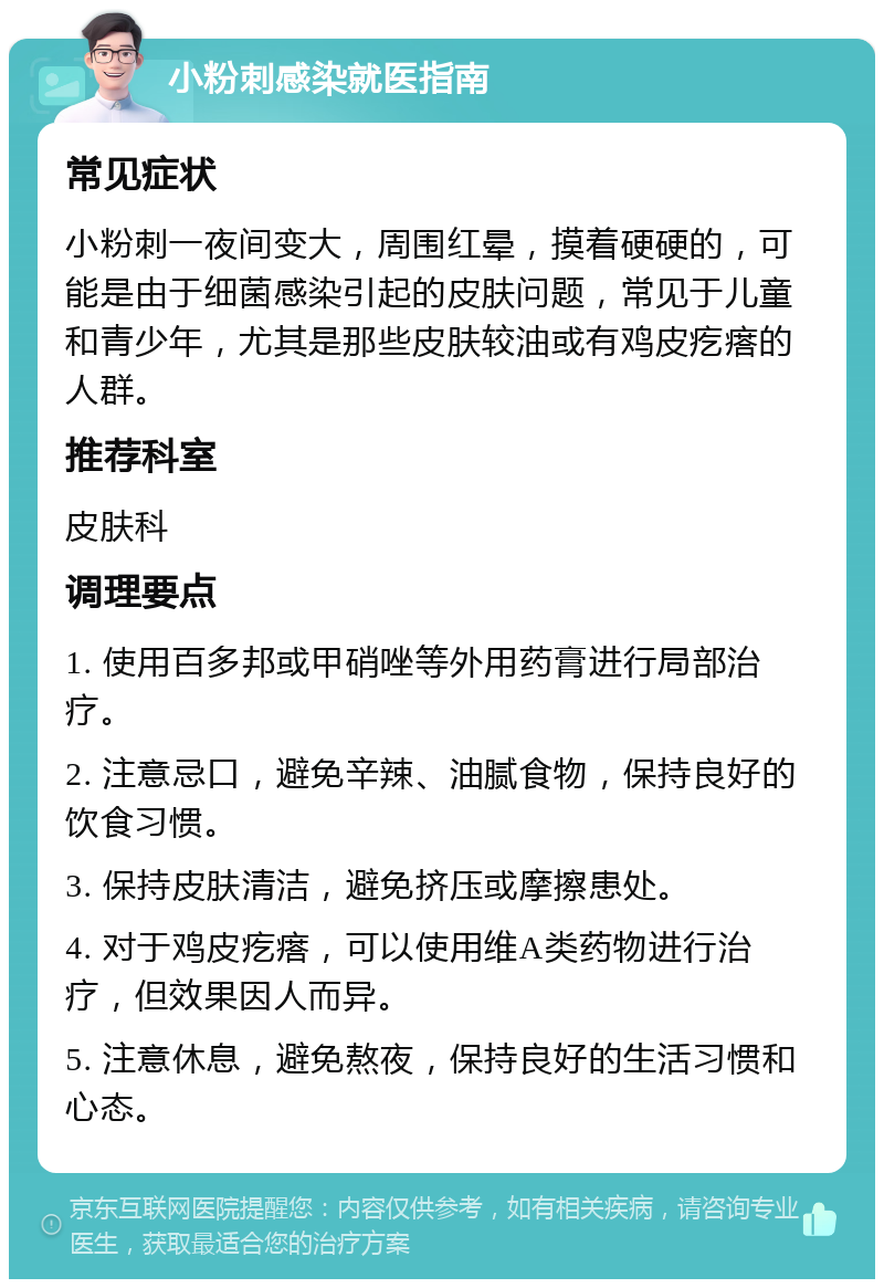 小粉刺感染就医指南 常见症状 小粉刺一夜间变大，周围红晕，摸着硬硬的，可能是由于细菌感染引起的皮肤问题，常见于儿童和青少年，尤其是那些皮肤较油或有鸡皮疙瘩的人群。 推荐科室 皮肤科 调理要点 1. 使用百多邦或甲硝唑等外用药膏进行局部治疗。 2. 注意忌口，避免辛辣、油腻食物，保持良好的饮食习惯。 3. 保持皮肤清洁，避免挤压或摩擦患处。 4. 对于鸡皮疙瘩，可以使用维A类药物进行治疗，但效果因人而异。 5. 注意休息，避免熬夜，保持良好的生活习惯和心态。