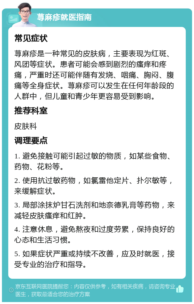 荨麻疹就医指南 常见症状 荨麻疹是一种常见的皮肤病，主要表现为红斑、风团等症状。患者可能会感到剧烈的瘙痒和疼痛，严重时还可能伴随有发烧、咽痛、胸闷、腹痛等全身症状。荨麻疹可以发生在任何年龄段的人群中，但儿童和青少年更容易受到影响。 推荐科室 皮肤科 调理要点 1. 避免接触可能引起过敏的物质，如某些食物、药物、花粉等。 2. 使用抗过敏药物，如氯雷他定片、扑尔敏等，来缓解症状。 3. 局部涂抹炉甘石洗剂和地奈德乳膏等药物，来减轻皮肤瘙痒和红肿。 4. 注意休息，避免熬夜和过度劳累，保持良好的心态和生活习惯。 5. 如果症状严重或持续不改善，应及时就医，接受专业的治疗和指导。