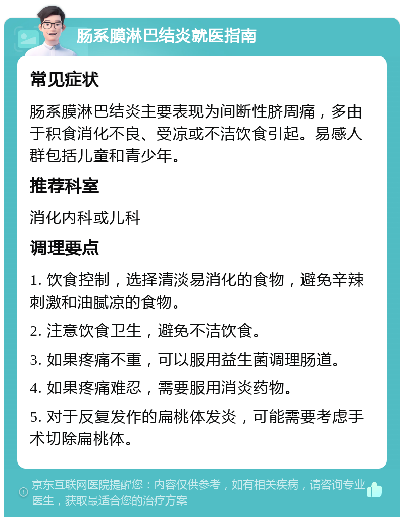 肠系膜淋巴结炎就医指南 常见症状 肠系膜淋巴结炎主要表现为间断性脐周痛，多由于积食消化不良、受凉或不洁饮食引起。易感人群包括儿童和青少年。 推荐科室 消化内科或儿科 调理要点 1. 饮食控制，选择清淡易消化的食物，避免辛辣刺激和油腻凉的食物。 2. 注意饮食卫生，避免不洁饮食。 3. 如果疼痛不重，可以服用益生菌调理肠道。 4. 如果疼痛难忍，需要服用消炎药物。 5. 对于反复发作的扁桃体发炎，可能需要考虑手术切除扁桃体。