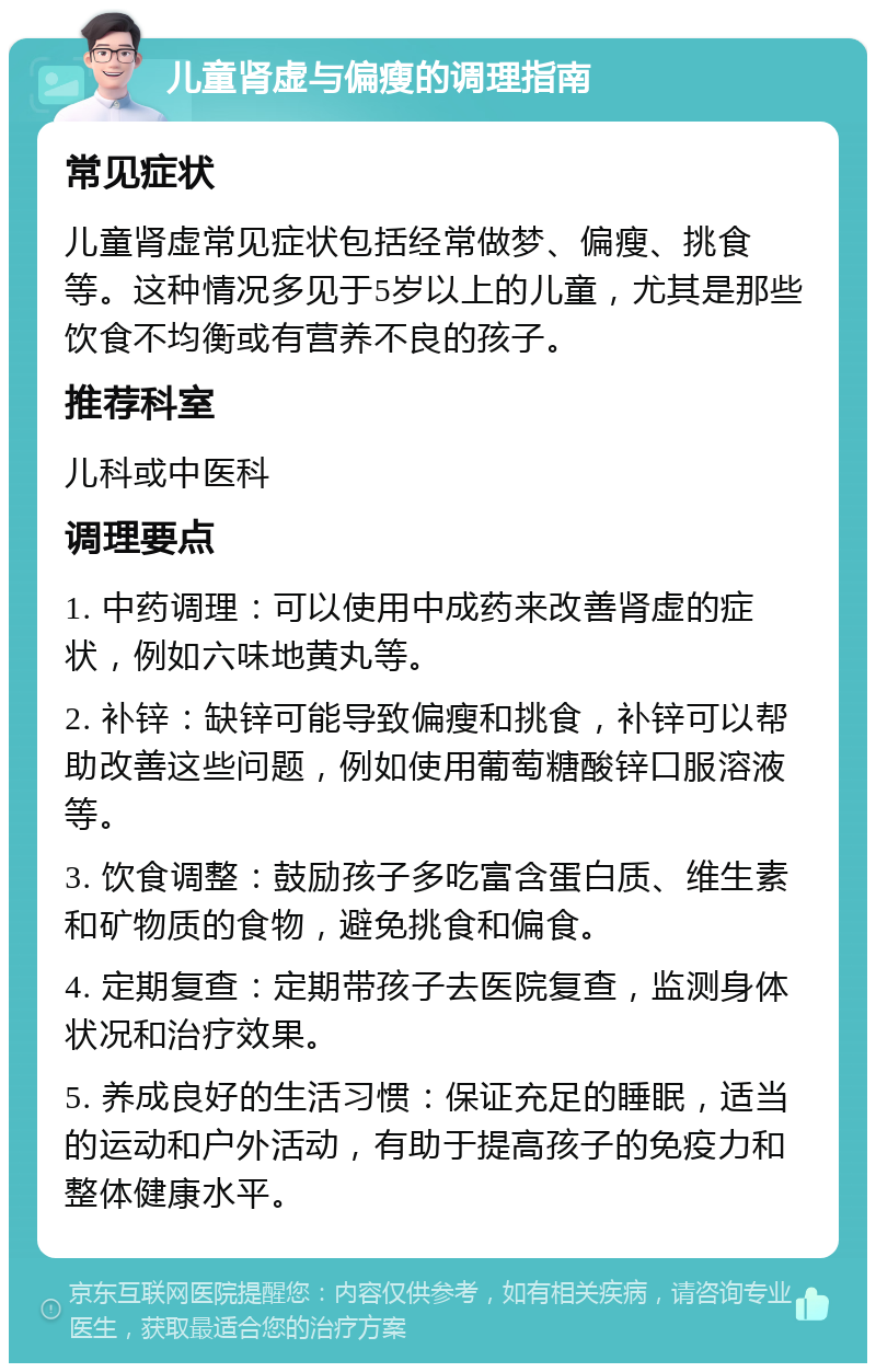 儿童肾虚与偏瘦的调理指南 常见症状 儿童肾虚常见症状包括经常做梦、偏瘦、挑食等。这种情况多见于5岁以上的儿童，尤其是那些饮食不均衡或有营养不良的孩子。 推荐科室 儿科或中医科 调理要点 1. 中药调理：可以使用中成药来改善肾虚的症状，例如六味地黄丸等。 2. 补锌：缺锌可能导致偏瘦和挑食，补锌可以帮助改善这些问题，例如使用葡萄糖酸锌口服溶液等。 3. 饮食调整：鼓励孩子多吃富含蛋白质、维生素和矿物质的食物，避免挑食和偏食。 4. 定期复查：定期带孩子去医院复查，监测身体状况和治疗效果。 5. 养成良好的生活习惯：保证充足的睡眠，适当的运动和户外活动，有助于提高孩子的免疫力和整体健康水平。